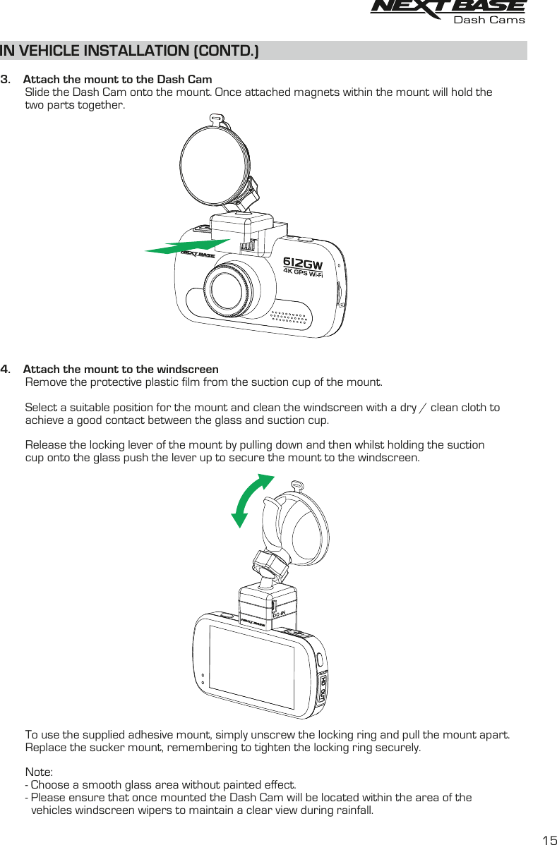 IN VEHICLE INSTALLATION (CONTD.)  3.    Attach the mount to the Dash Cam        Slide the Dash Cam onto the mount. Once attached magnets within the mount will hold the        two parts together.4.    Attach the mount to the windscreen        Remove the protective plastic film from the suction cup of the mount.        Select a suitable position for the mount and clean the windscreen with a dry / clean cloth to         achieve a good contact between the glass and suction cup.        Release the locking lever of the mount by pulling down and then whilst holding the suction         cup onto the glass push the lever up to secure the mount to the windscreen.         To use the supplied adhesive mount, simply unscrew the locking ring and pull the mount apart.        Replace the sucker mount, remembering to tighten the locking ring securely.        Note:        - Choose a smooth glass area without painted effect.        - Please ensure that once mounted the Dash Cam will be located within the area of the           vehicles windscreen wipers to maintain a clear view during rainfall.15