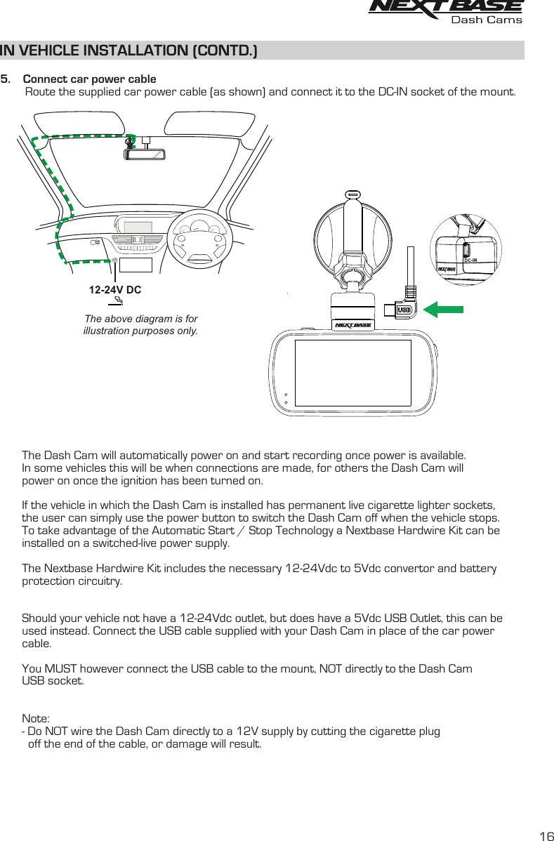IN VEHICLE INSTALLATION (CONTD.)The above diagram is forillustration purposes only.  5.    Connect car power cable        Route the supplied car power cable (as shown) and connect it to the DC-IN socket of the mount.       The Dash Cam will automatically power on and start recording once power is available.       In some vehicles this will be when connections are made, for others the Dash Cam will        power on once the ignition has been turned on.       If the vehicle in which the Dash Cam is installed has permanent live cigarette lighter sockets,       the user can simply use the power button to switch the Dash Cam off when the vehicle stops.        To take advantage of the Automatic Start / Stop Technology a Nextbase Hardwire Kit can be        installed on a switched-live power supply.       The Nextbase Hardwire Kit includes the necessary 12-24Vdc to 5Vdc convertor and battery       protection circuitry.        Should your vehicle not have a 12-24Vdc outlet, but does have a 5Vdc USB Outlet, this can be used instead. Connect the USB cable supplied with your Dash Cam in place of the car power        cable.        You MUST however connect the USB cable to the mount, NOT directly to the Dash Cam        USB socket.              Note:        - Do NOT wire the Dash Cam directly to a 12V supply by cutting the cigarette plug         off the end of the cable, or damage will result.12-24V DC16