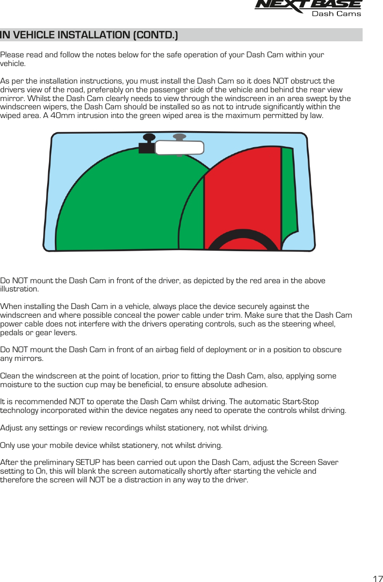 Please read and follow the notes below for the safe operation of your Dash Cam within your vehicle.As per the installation instructions, you must install the Dash Cam so it does NOT obstruct thedrivers view of the road, preferably on the passenger side of the vehicle and behind the rear view mirror. Whilst the Dash Cam clearly needs to view through the windscreen in an area swept by the windscreen wipers, the Dash Cam should be installed so as not to intrude significantly within the wiped area. A 40mm intrusion into the green wiped area is the maximum permitted by law. Do NOT mount the Dash Cam in front of the driver, as depicted by the red area in the above illustration.When installing the Dash Cam in a vehicle, always place the device securely against the windscreen and where possible conceal the power cable under trim. Make sure that the Dash Cam power cable does not interfere with the drivers operating controls, such as the steering wheel, pedals or gear levers. Do NOT mount the Dash Cam in front of an airbag field of deployment or in a position to obscure any mirrors.Clean the windscreen at the point of location, prior to fitting the Dash Cam, also, applying somemoisture to the suction cup may be beneficial, to ensure absolute adhesion.It is recommended NOT to operate the Dash Cam whilst driving. The automatic Start-Stoptechnology incorporated within the device negates any need to operate the controls whilst driving.Adjust any settings or review recordings whilst stationery, not whilst driving.Only use your mobile device whilst stationery, not whilst driving.After the preliminary SETUP has been carried out upon the Dash Cam, adjust the Screen Saver setting to On, this will blank the screen automatically shortly after starting the vehicle andtherefore the screen will NOT be a distraction in any way to the driver. IN VEHICLE INSTALLATION (CONTD.)17