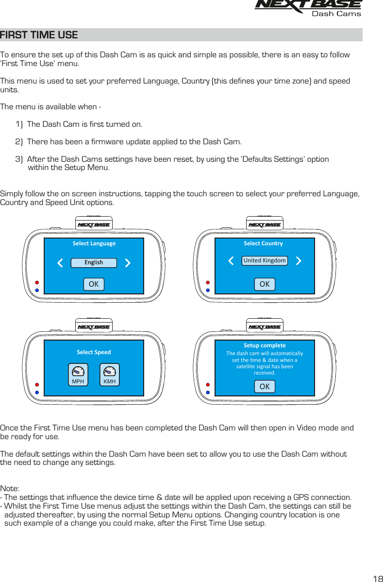 FIRST TIME USETo ensure the set up of this Dash Cam is as quick and simple as possible, there is an easy to follow&lsquo;First Time Use&rsquo; menu. This menu is used to set your preferred Language, Country (this defines your time zone) and speedunits.The menu is available when - 1) The Dash Cam is first turned on.2) There has been a firmware update applied to the Dash Cam.3) After the Dash Cams settings have been reset, by using the &lsquo;Defaults Settings&rsquo; optionwithin the Setup Menu.Simply follow the on screen instructions, tapping the touch screen to select your preferred Language, Country and Speed Unit options.Once the First Time Use menu has been completed the Dash Cam will then open in Video mode and be ready for use.The default settings within the Dash Cam have been set to allow you to use the Dash Cam withoutthe need to change any settings.Note:- The settings that influence the device time &amp; date will be applied upon receiving a GPS connection.- Whilst the First Time Use menus adjust the settings within the Dash Cam, the settings can still be  adjusted thereafter, by using the normal Setup Menu options. Changing country location is one  such example of a change you could make, after the First Time Use setup.Select Speed  KMH  MPHSelect CountryUnited KingdomOKThe dash cam will automaticallyset the time &amp; date when asatellite signal has beenreceived.Setup completeOKSelect LanguageEnglishEnglishOK18