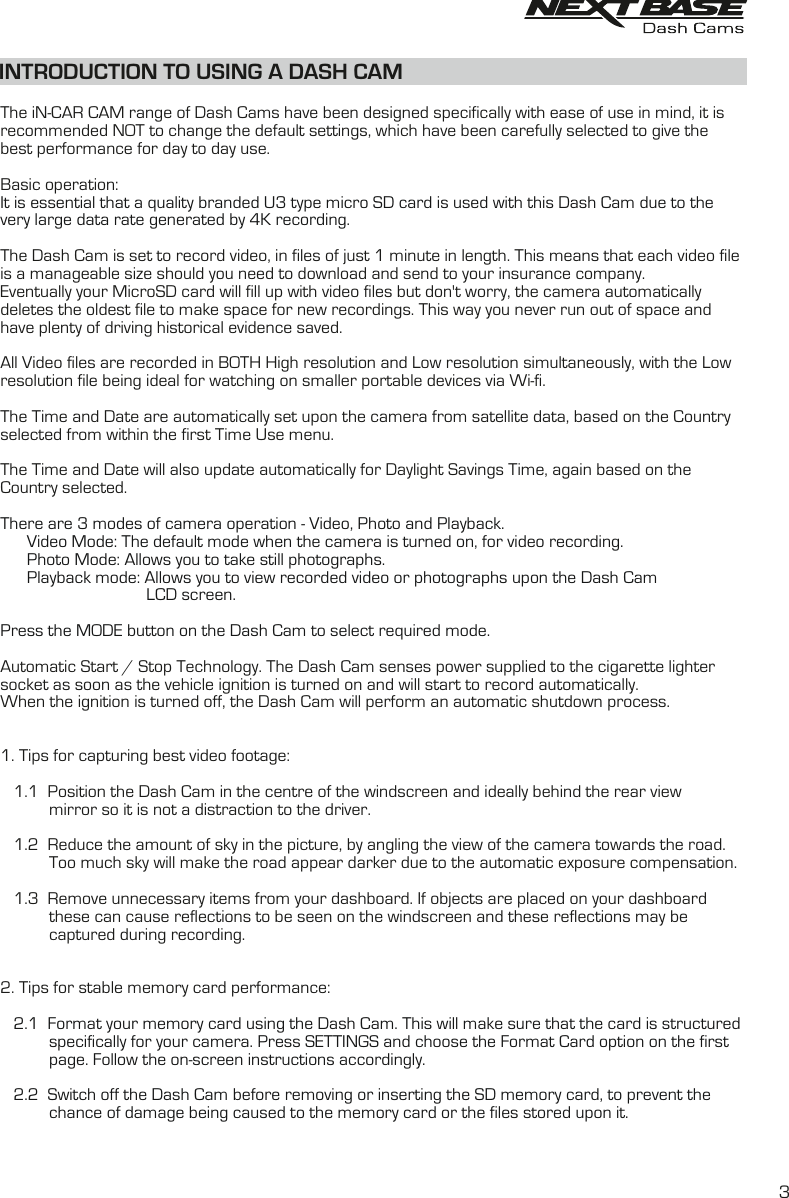 INTRODUCTION TO USING A DASH CAMThe iN-CAR CAM range of Dash Cams have been designed specifically with ease of use in mind, it is recommended NOT to change the default settings, which have been carefully selected to give the best performance for day to day use.Basic operation:It is essential that a quality branded U3 type micro SD card is used with this Dash Cam due to thevery large data rate generated by 4K recording. The Dash Cam is set to record video, in files of just 1 minute in length. This means that each video file is a manageable size should you need to download and send to your insurance company. Eventually your MicroSD card will fill up with video files but don't worry, the camera automatically deletes the oldest file to make space for new recordings. This way you never run out of space and have plenty of driving historical evidence saved. All Video files are recorded in BOTH High resolution and Low resolution simultaneously, with the Lowresolution file being ideal for watching on smaller portable devices via Wi-fi.The Time and Date are automatically set upon the camera from satellite data, based on the Countryselected from within the first Time Use menu.The Time and Date will also update automatically for Daylight Savings Time, again based on the Country selected.There are 3 modes of camera operation - Video, Photo and Playback.      Video Mode: The default mode when the camera is turned on, for video recording.       Photo Mode: Allows you to take still photographs.      Playback mode: Allows you to view recorded video or photographs upon the Dash CamLCD screen.Press the MODE button on the Dash Cam to select required mode.Automatic Start / Stop Technology. The Dash Cam senses power supplied to the cigarette lighter socket as soon as the vehicle ignition is turned on and will start to record automatically.When the ignition is turned off, the Dash Cam will perform an automatic shutdown process.1. Tips for capturing best video footage:1.1   Position the Dash Cam in the centre of the windscreen and ideally behind the rear view           mirror so it is not a distraction to the driver.   1.2   Reduce the amount of sky in the picture, by angling the view of the camera towards the road.            Too much sky will make the road appear darker due to the automatic exposure compensation.   1.3   Remove unnecessary items from your dashboard. If objects are placed on your dashboard            these can cause reflections to be seen on the windscreen and these reflections may be            captured during recording.2. Tips for stable memory card performance:2.1   Format your memory card using the Dash Cam. This will make sure that the card is structuredspecifically for your camera. Press SETTINGS and choose the Format Card option on the first           page. Follow the on-screen instructions accordingly.           2.2  Switch off the Dash Cam before removing or inserting the SD memory card, to prevent the    chance of damage being caused to the memory card or the files stored upon it.            3