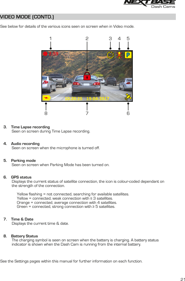 VIDEO MODE (CONTD.)  See below for details of the various icons seen on screen when in Video mode.   3.    Time Lapse recording           Seen on screen during Time Lapse recording.   4.    Audio recording           Seen on screen when the microphone is turned off.      5.    Parking mode           Seen on screen when Parking Mode has been turned on.   6.    GPS status           Displays the current status of satellite connection, the icon is colour-coded dependant on           the strength of the connection.                Yellow flashing = not connected, searching for available satellites.                 Yellow = connected, weak connection with &le; 3 satellites.                         Orange = connected, average connection with 4 satellites.                 Green = connected, strong connection with &ge; 5 satellites.    7.    Time &amp; DateDisplays the current time &amp; date.              8.    Battery Status           The charging symbol is seen on screen when the battery is charging. A battery status indicator is shown when the Dash Cam is running from the internal battery.           See the Settings pages within this manual for further information on each function.2119-04-201710:20:252:596134 57823M