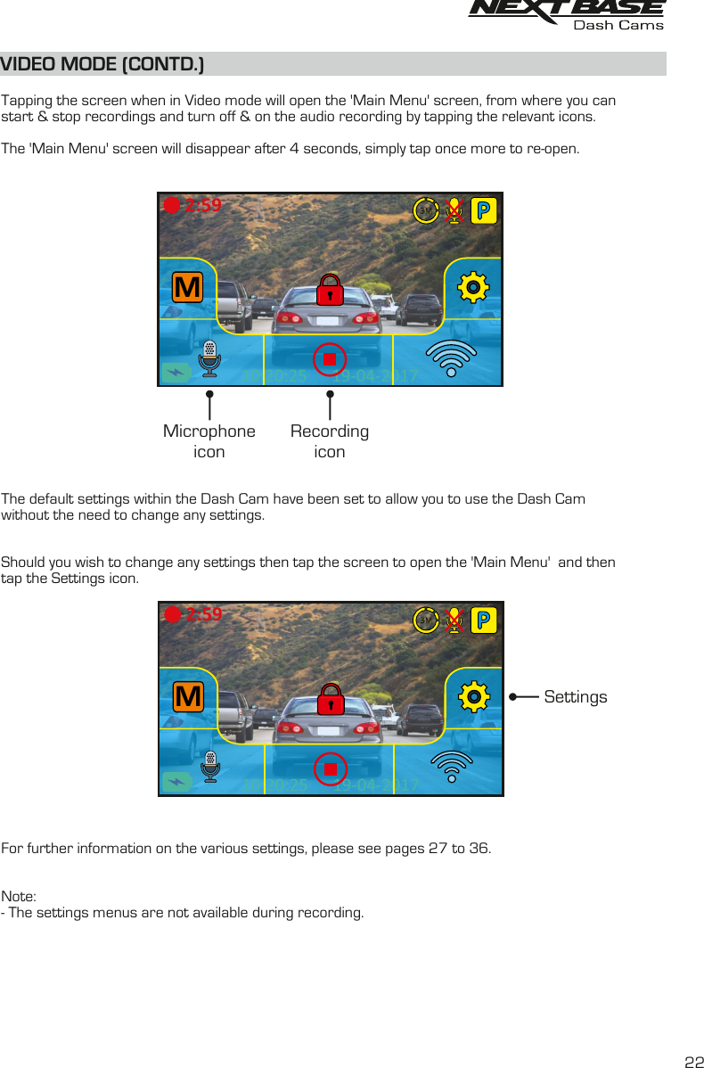 VIDEO MODE (CONTD.)  Tapping the screen when in Video mode will open the 'Main Menu' screen, from where you can start &amp; stop recordings and turn off &amp; on the audio recording by tapping the relevant icons.The 'Main Menu' screen will disappear after 4 seconds, simply tap once more to re-open.The default settings within the Dash Cam have been set to allow you to use the Dash Cam without the need to change any settings.Should you wish to change any settings then tap the screen to open the 'Main Menu'  and thentap the Settings icon.For further information on the various settings, please see pages 27 to 36.Note:- The settings menus are not available during recording.MicrophoneiconRecordingicon19-04-201710:20:25M2:59Settings2219-04-201710:20:25M2:593M3M