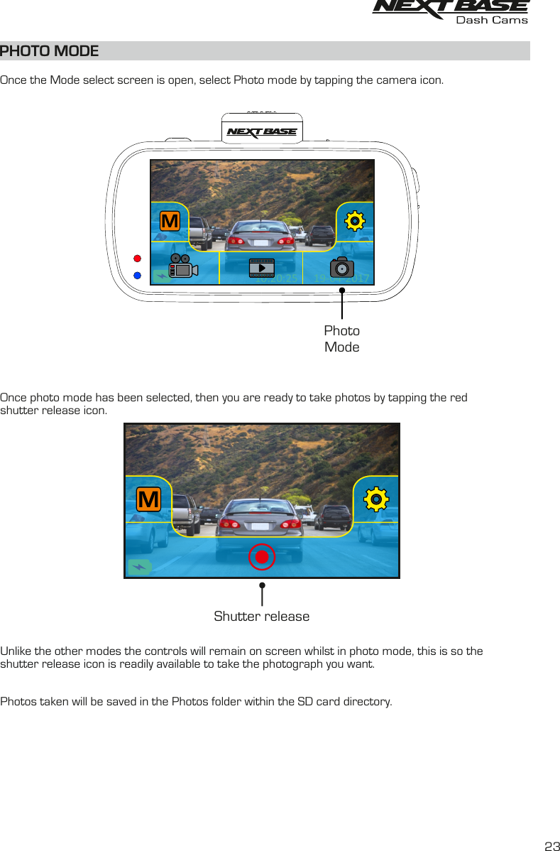 PHOTO MODE19-04-201710:20:25M19-04-201710:20:25MPhotoMode  Once the Mode select screen is open, select Photo mode by tapping the camera icon.Once photo mode has been selected, then you are ready to take photos by tapping the red shutter release icon. Unlike the other modes the controls will remain on screen whilst in photo mode, this is so the shutter release icon is readily available to take the photograph you want.Photos taken will be saved in the Photos folder within the SD card directory.MShutter release 23