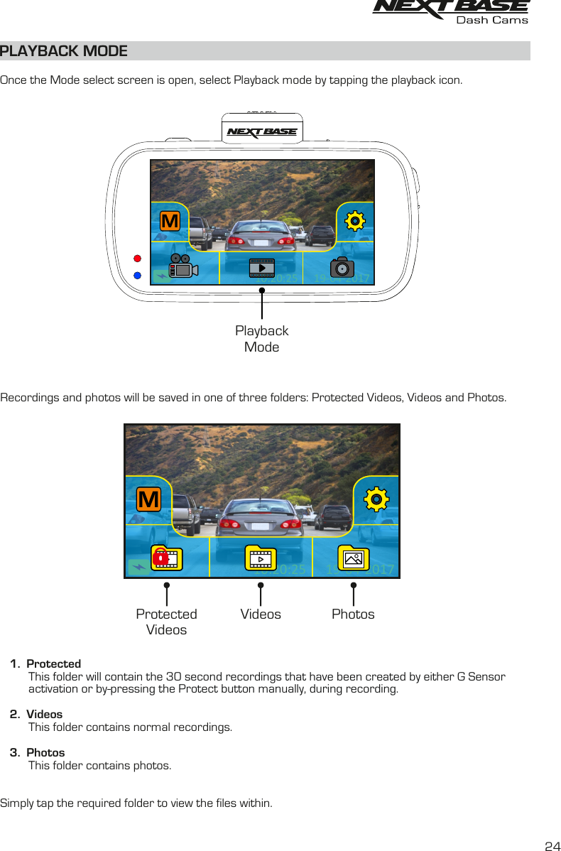 PLAYBACK MODE  Once the Mode select screen is open, select Playback mode by tapping the playback icon.Recordings and photos will be saved in one of three folders: Protected Videos, Videos and Photos.   1.  Protected         This folder will contain the 30 second recordings that have been created by either G Sensoractivation or by pressing the Protect button manually, during recording.            2.  Videos         This folder contains normal recordings.   3.  Photos         This folder contains photos.Simply tap the required folder to view the files within. ProtectedVideosVideos Photos19-04-201710:20:25M19-04-201710:20:25M19-04-201710:20:25M19-04-201710:20:25M19-04-201710:20:25MPlaybackMode24