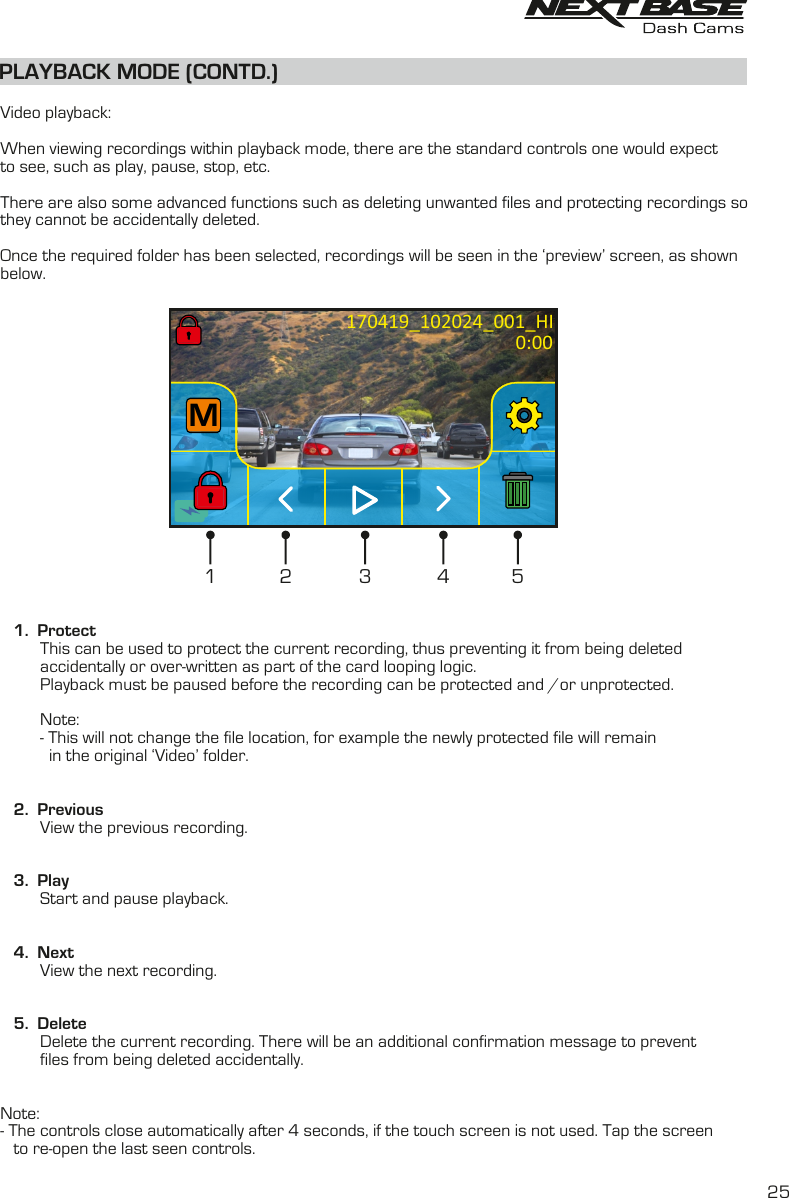 PLAYBACK MODE (CONTD.)  Video playback:When viewing recordings within playback mode, there are the standard controls one would expectto see, such as play, pause, stop, etc.There are also some advanced functions such as deleting unwanted files and protecting recordings sothey cannot be accidentally deleted. Once the required folder has been selected, recordings will be seen in the &lsquo;preview&rsquo; screen, as shownbelow.    1.  Protect         This can be used to protect the current recording, thus preventing it from being deleted         accidentally or over-written as part of the card looping logic.          Playback must be paused before the recording can be protected and /or unprotected.         Note:         - This will not change the file location, for example the newly protected file will remain           in the original &lsquo;Video&rsquo; folder.    2.  Previous         View the previous recording.   3.  Play         Start and pause playback.   4.  Next         View the next recording.   5.  Delete         Delete the current recording. There will be an additional confirmation message to prevent          files from being deleted accidentally.Note:- The controls close automatically after 4 seconds, if the touch screen is not used. Tap the screen   to re-open the last seen controls.MMM170419_102024_001_HI1 432 50:0025
