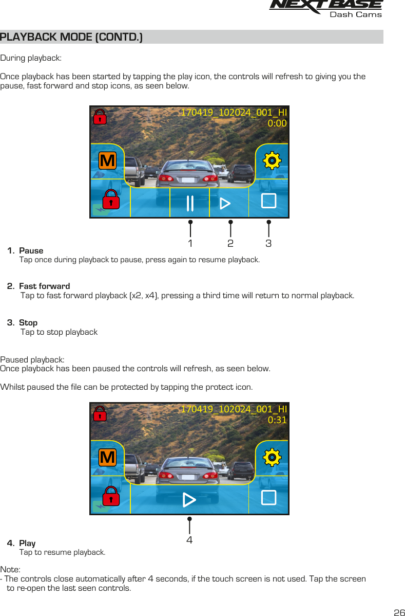PLAYBACK MODE (CONTD.)  During playback:Once playback has been started by tapping the play icon, the controls will refresh to giving you thepause, fast forward and stop icons, as seen below.    1.  Pause         Tap once during playback to pause, press again to resume playback.   2.  Fast forward         Tap to fast forward playback (x2, x4), pressing a third time will return to normal playback.         3.  Stop         Tap to stop playback Paused playback:Once playback has been paused the controls will refresh, as seen below.Whilst paused the file can be protected by tapping the protect icon.    4.  Play         Tap to resume playback.Note:- The controls close automatically after 4 seconds, if the touch screen is not used. Tap the screen   to re-open the last seen controls.410:20:25M10:20:25MM170419_102024_001_HIMMM170419_102024_001_HI21 30:000:3126
