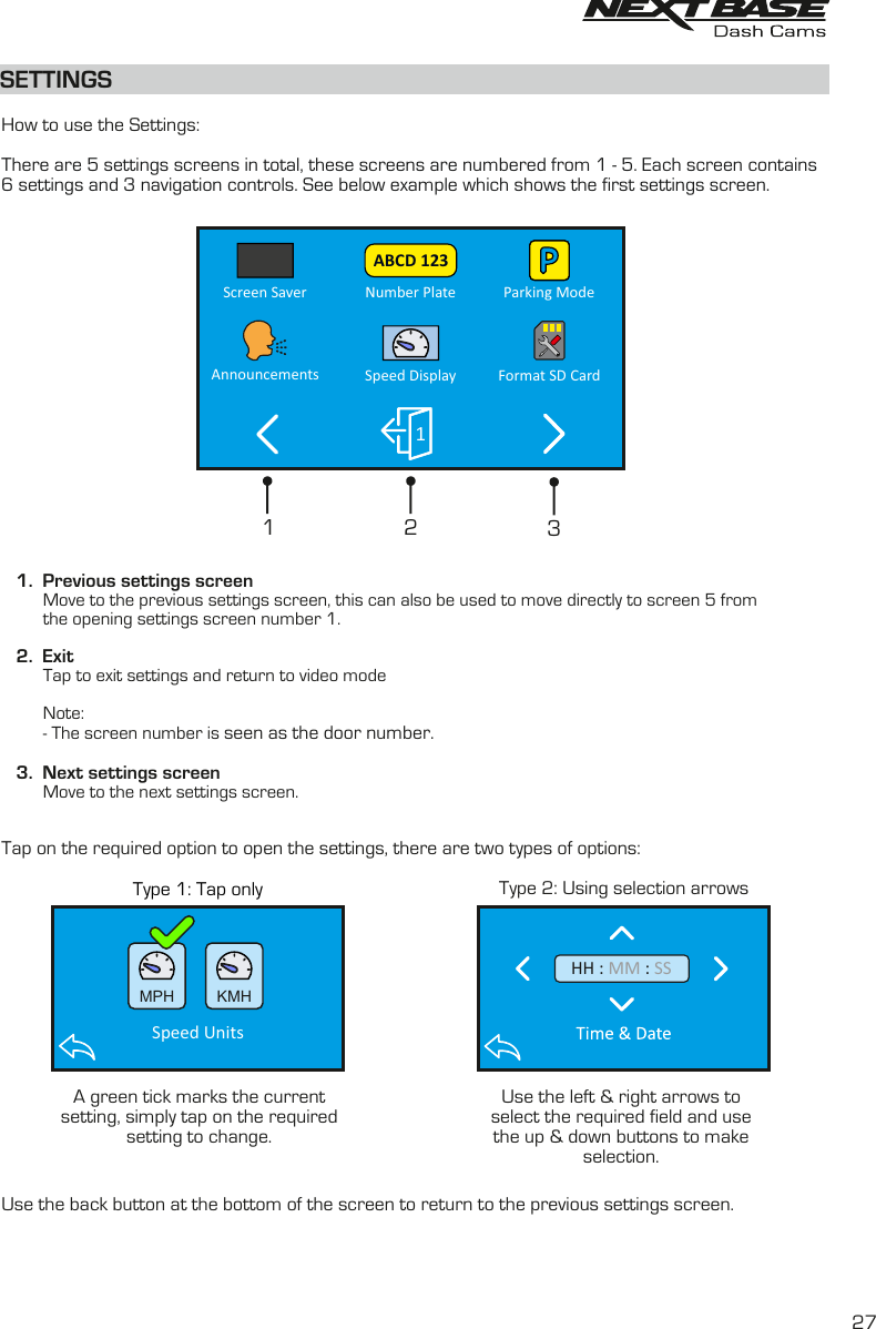 Type 1: Tap only Type 2: Using selection arrowsSETTINGS  How to use the Settings:There are 5 settings screens in total, these screens are numbered from 1 - 5. Each screen contains 6 settings and 3 navigation controls. See below example which shows the first settings screen.    1.  Previous settings screen         Move to the previous settings screen, this can also be used to move directly to screen 5 from         the opening settings screen number 1.   2.  Exit         Tap to exit settings and return to video mode         Note:         - The screen number is seen as the door number.   3.  Next settings screen         Move to the next settings screen.Tap on the required option to open the settings, there are two types of options:Use the back button at the bottom of the screen to return to the previous settings screen.213A green tick marks the currentsetting, simply tap on the requiredsetting to change.Use the left &amp; right arrows toselect the required field and usethe up &amp; down buttons to makeselection.27Number Plate Parking ModeScreen SaverSpeed DisplayAnnouncements Format SD Card1ABCD 123  MPH   KMHSpeed Units  HH :   : MM SS