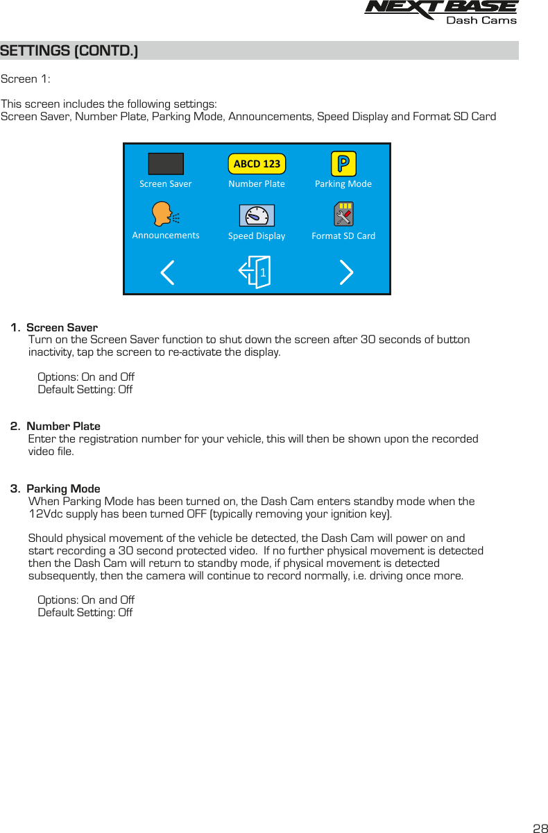 SETTINGS (CONTD.)SETTINGS (CONTD.)  Screen 1:This screen includes the following settings:Screen Saver, Number Plate, Parking Mode, Announcements, Speed Display and Format SD Card    1.  Screen Saver         Turn on the Screen Saver function to shut down the screen after 30 seconds of button inactivity, tap the screen to re-activate the display.                     Options: On and Off            Default Setting: Off   2.  Number Plate         Enter the registration number for your vehicle, this will then be shown upon the recorded          video file.         3.  Parking Mode         When Parking Mode has been turned on, the Dash Cam enters standby mode when the          12Vdc supply has been turned OFF (typically removing your ignition key).          Should physical movement of the vehicle be detected, the Dash Cam will power on and          start recording a 30 second protected video.  If no further physical movement is detected          then the Dash Cam will return to standby mode, if physical movement is detected          subsequently, then the camera will continue to record normally, i.e. driving once more.                        Options: On and Off            Default Setting: Off28Number Plate Parking ModeScreen SaverSpeed DisplayAnnouncements Format SD Card1ABCD 123