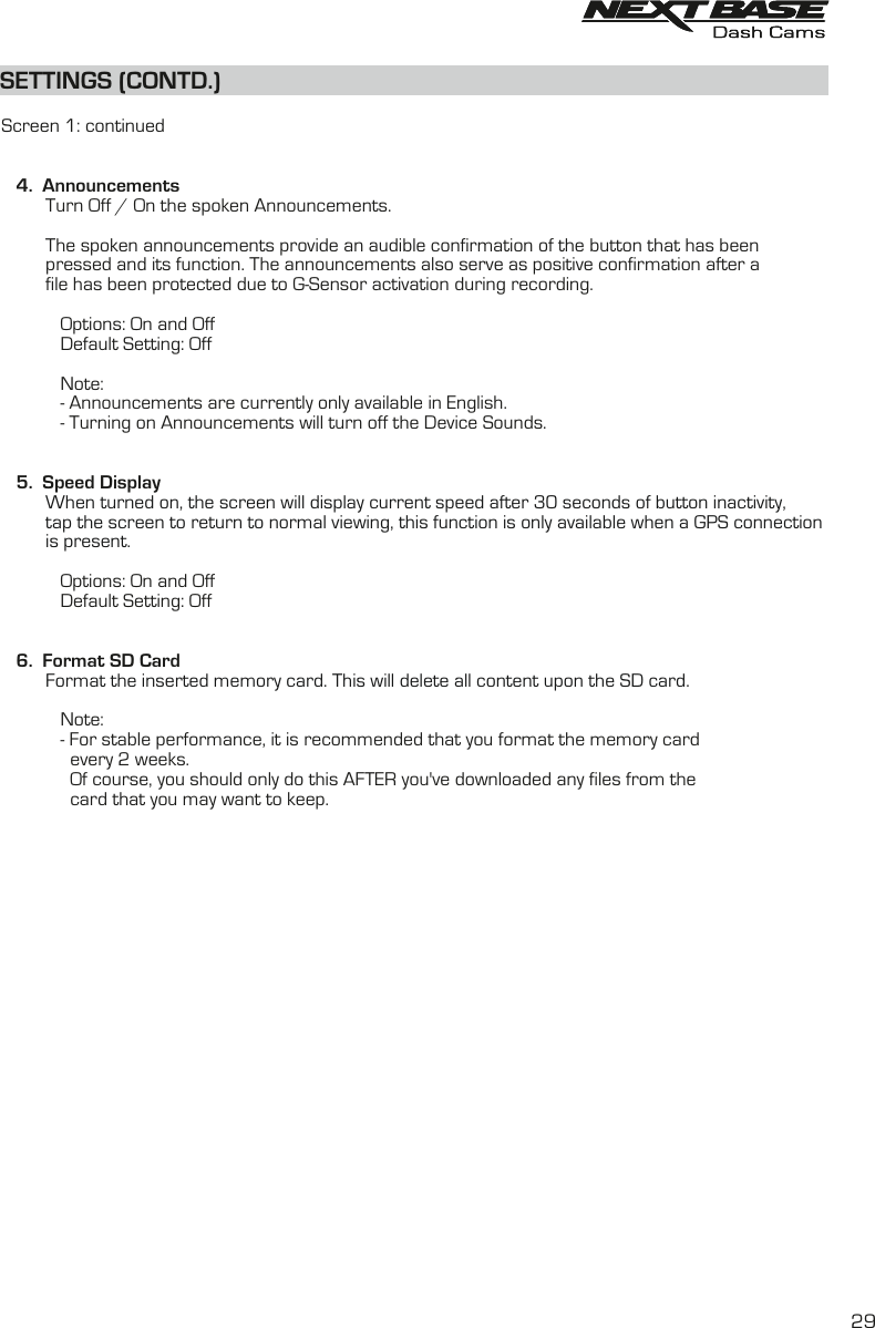 SETTINGS (CONTD.)SETTINGS (CONTD.)  Screen 1: continued   4.  Announcements         Turn Off / On the spoken Announcements.         The spoken announcements provide an audible confirmation of the button that has been         pressed and its function. The announcements also serve as positive confirmation after a         file has been protected due to G-Sensor activation during recording.            Options: On and Off             Default Setting: Off            Note:            - Announcements are currently only available in English.            - Turning on Announcements will turn off the Device Sounds.   5.  Speed Display         When turned on, the screen will display current speed after 30 seconds of button inactivity, tap the screen to return to normal viewing, this function is only available when a GPS connection         is present.                                          Options: On and Off            Default Setting: Off         6.  Format SD Card         Format the inserted memory card. This will delete all content upon the SD card.                        Note:            - For stable performance, it is recommended that you format the memory card               every 2 weeks.              Of course, you should only do this AFTER you've downloaded any files from the               card that you may want to keep.29