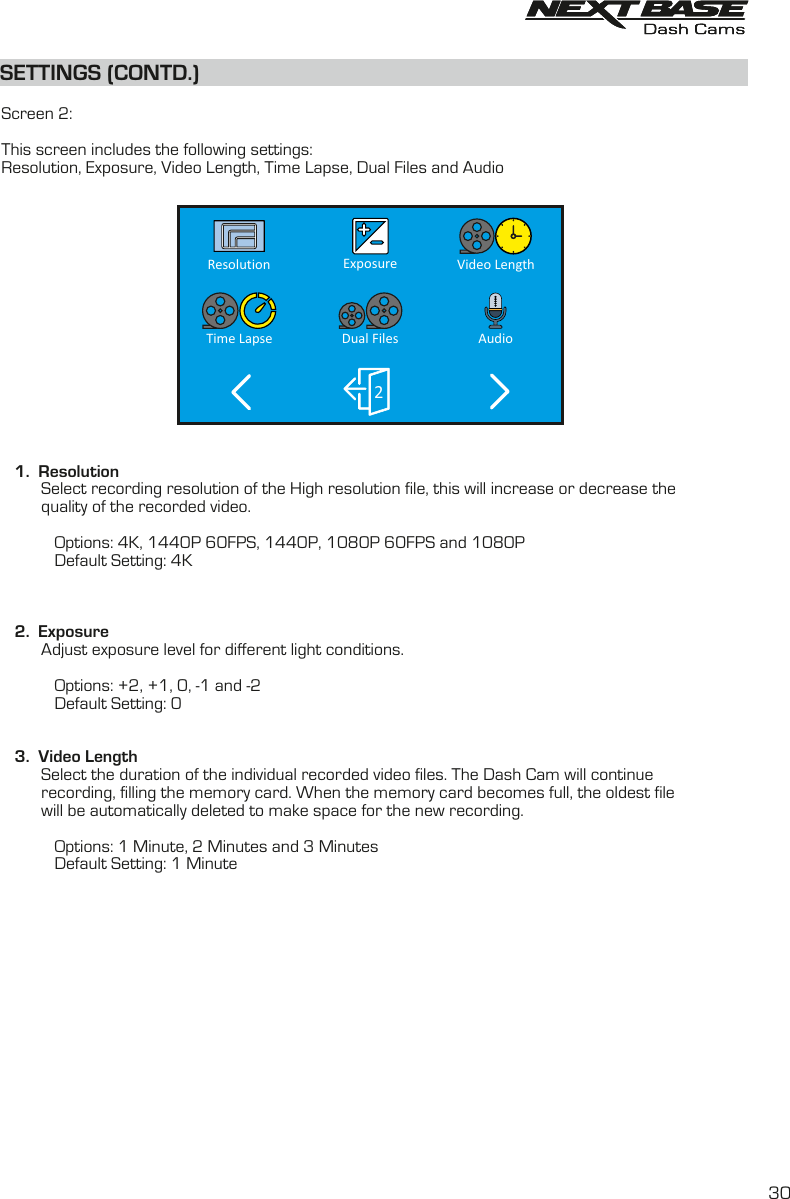 AudioDual FilesTime Lapse2Video LengthExposureResolutionSETTINGS (CONTD.)SETTINGS (CONTD.)  Screen 2:This screen includes the following settings:Resolution, Exposure, Video Length, Time Lapse, Dual Files and Audio    1.  Resolution         Select recording resolution of the High resolution file, this will increase or decrease the         quality of the recorded video.                         Options: 4K, 1440P 60FPS, 1440P, 1080P 60FPS and 1080P                       Default Setting: 4K   2.  Exposure         Adjust exposure level for different light conditions.                        Options: +2, +1, 0, -1 and -2            Default Setting: 0         3.  Video Length         Select the duration of the individual recorded video files. The Dash Cam will continue          recording, filling the memory card. When the memory card becomes full, the oldest file          will be automatically deleted to make space for the new recording.                        Options: 1 Minute, 2 Minutes and 3 Minutes            Default Setting: 1 Minute30