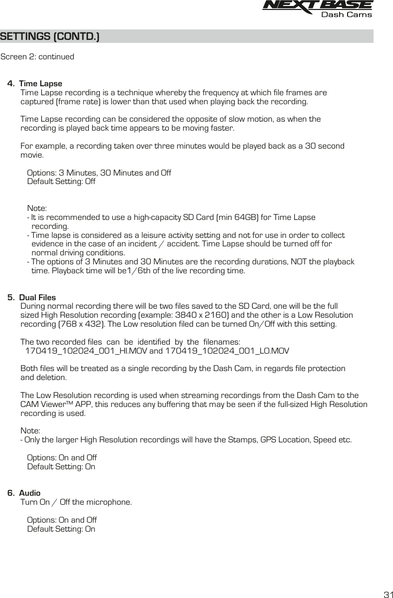 SETTINGS (CONTD.)SETTINGS (CONTD.)  Screen 2: continued   4.  Time Lapse         Time Lapse recording is a technique whereby the frequency at which file frames are          captured (frame rate) is lower than that used when playing back the recording.          Time Lapse recording can be considered the opposite of slow motion, as when the          recording is played back time appears to be moving faster.          For example, a recording taken over three minutes would be played back as a 30 second          movie.                               Options: 3 Minutes, 30 Minutes and Off            Default Setting: Off            Note:            - It is recommended to use a high-capacity SD Card (min 64GB) for Time Lapse              recording.            - Time lapse is considered as a leisure activity setting and not for use in order to collect              evidence in the case of an incident / accident. Time Lapse should be turned off for               normal driving conditions.            - The options of 3 Minutes and 30 Minutes are the recording durations, NOT the playback               time. Playback time will be1/6th of the live recording time.   5.  Dual Files         During normal recording there will be two files saved to the SD Card, one will be the full sized High Resolution recording (example: 3840 x 2160) and the other is a Low Resolution          recording (768 x 432). The Low resolution filed can be turned On/Off with this setting.                  The two recorded files  can  be  identified  by  the  filenames:            170419_102024_001_HI.MOV and 170419_102024_001_LO.MOV         Both files will be treated as a single recording by the Dash Cam, in regards file protection and deletion.                  The Low Resolution recording is used when streaming recordings from the Dash Cam to the          CAM Viewer&trade; APP, this reduces any buffering that may be seen if the full-sized High Resolution          recording is used.         Note:         - Only the larger High Resolution recordings will have the Stamps, GPS Location, Speed etc.                                 Options: On and Off            Default Setting: On         6.  Audio         Turn On / Off the microphone.                        Options: On and Off            Default Setting: On31