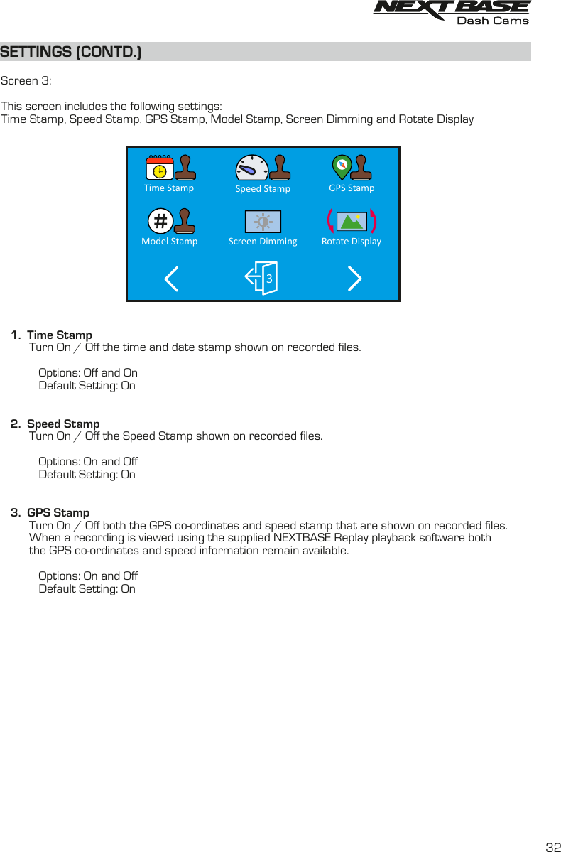 SETTINGS (CONTD.)SETTINGS (CONTD.)  Screen 3:This screen includes the following settings:Time Stamp, Speed Stamp, GPS Stamp, Model Stamp, Screen Dimming and Rotate Display    1.  Time Stamp         Turn On / Off the time and date stamp shown on recorded files.                        Options: Off and On            Default Setting: On   2.  Speed Stamp         Turn On / Off the Speed Stamp shown on recorded files.            Options: On and Off            Default Setting: On         3.  GPS Stamp         Turn On / Off both the GPS co-ordinates and speed stamp that are shown on recorded files.When a recording is viewed using the supplied NEXTBASE Replay playback software both          the GPS co-ordinates and speed information remain available.                                 Options: On and Off            Default Setting: OnGPS StampSpeed StampScreen Dimming3Model StampTime StampRotate Display32