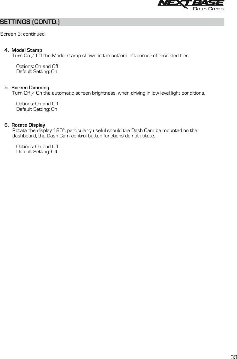 SETTINGS (CONTD.)SETTINGS (CONTD.)  Screen 3: continued   4.  Model Stamp         Turn On / Off the Model stamp shown in the bottom left corner of recorded files.            Options: On and Off            Default Setting: On   5.  Screen Dimming         Turn Off / On the automatic screen brightness, when driving in low level light conditions.                              Options: On and Off            Default Setting: On         6.  Rotate Display         Rotate the display 180&deg;, particularly useful should the Dash Cam be mounted on the         dashboard, the Dash Cam control button functions do not rotate.            Options: On and Off            Default Setting: Off33