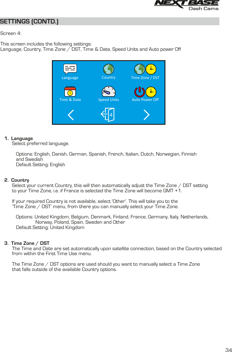 SETTINGS (CONTD.)SETTINGS (CONTD.)  Screen 4:This screen includes the following settings:Language, Country, Time Zone / DST, Time &amp; Date, Speed Units and Auto power Off    1.  Language         Select preferred language.          Options: English, Danish, German, Spanish, French, Italian, Dutch, Norwegian, Finnish             and Swedish             Default Setting: English      2.  Country         Select your current Country, this will then automatically adjust the Time Zone / DST settingto your Time Zone, i.e. if France is selected the Time Zone will become GMT +1.         If your required Country is not available, select &lsquo;Other&rsquo;. This will take you to the          &lsquo;Time Zone / DST&rsquo; menu, from there you can manually select your Time Zone.            Options: United Kingdom, Belgium, Denmark, Finland, France, Germany, Italy, Netherlands,                                    Norway, Poland, Spain, Sweden and Other                 Default Setting: United Kingdom         3.  Time Zone / DST         The Time and Date are set automatically upon satellite connection, based on the Country selected          from within the First Time Use menu.The Time Zone / DST options are used should you want to manually select a Time Zone         that falls outside of the available Country options.         Time Zone / DSTAuto Power Off4CountrySpeed UnitsLanguageTime &amp; Date34