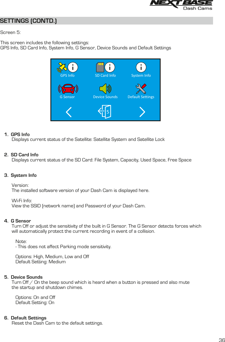 SETTINGS (CONTD.)SETTINGS (CONTD.)  Screen 5:This screen includes the following settings:GPS Info, SD Card Info, System Info, G Sensor, Device Sounds and Default Settings    1.  GPS InfoDisplays current status of the Satellite:           Satellite System and Satellite Lock   2.  SD Card InfoDisplays current status of the SD Card: File System, Capacity, Used Space, Free Space                    3.  System Info         Version:The installed software version of your Dash Cam is displayed here.         Wi-Fi Info:         View the SSID (network name) and Password of your Dash Cam.            4.  G SensorTurn Off or adjust the sensitivity of the built in G Sensor. The G Sensor detects forces which          will automatically protect the current recording in event of a collision.                      Note:             - This does not affect Parking mode sensitivity.                        Options: High, Medium, Low and Off            Default Setting: Medium   5.  Device Sounds         Turn Off / On the beep sound which is heard when a button is pressed and also mute the startup and shutdown chimes.                                          Options: On and Off            Default Setting: On         6.  Default SettingsReset the Dash Cam to the default settings.         System InfoGPS Info SD Card Info5Default SettingsG Sensor Device Sounds36