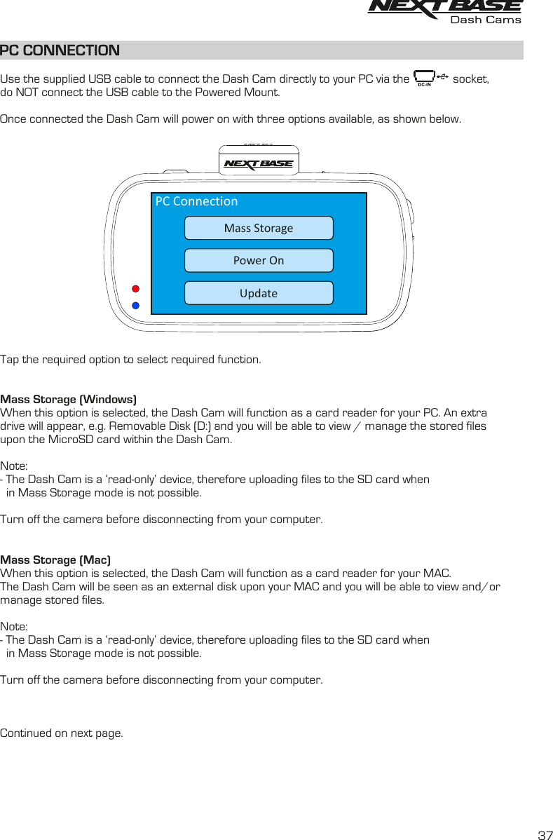 PC CONNECTIONUse the supplied USB cable to connect the Dash Cam directly to your PC via the              socket,do NOT connect the USB cable to the Powered Mount. Once connected the Dash Cam will power on with three options available, as shown below.Tap the required option to select required function.Mass Storage (Windows)When this option is selected, the Dash Cam will function as a card reader for your PC. An extra drive will appear, e.g. Removable Disk (D:) and you will be able to view / manage the stored files upon the MicroSD card within the Dash Cam. Note: - The Dash Cam is a &lsquo;read-only&rsquo; device, therefore uploading files to the SD card when   in Mass Storage mode is not possible. Turn off the camera before disconnecting from your computer.Mass Storage (Mac)When this option is selected, the Dash Cam will function as a card reader for your MAC. The Dash Cam will be seen as an external disk upon your MAC and you will be able to view and/ormanage stored files.Note: - The Dash Cam is a &lsquo;read-only&rsquo; device, therefore uploading files to the SD card when   in Mass Storage mode is not possible. Turn off the camera before disconnecting from your computer.Continued on next page.PC ConnectionUpdatePower OnMass Storage37
