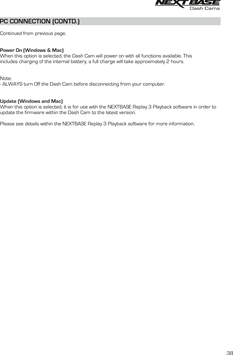 PC CONNECTION (CONTD.)Continued from previous page.Power On (Windows &amp; Mac)When this option is selected, the Dash Cam will power on with all functions available. This includes charging of the internal battery, a full charge will take approximately 2 hours.Note:- ALWAYS turn Off the Dash Cam before disconnecting from your computer.Update (Windows and Mac)When this option is selected, it is for use with the NEXTBASE Replay 3 Playback software in order toupdate the firmware within the Dash Cam to the latest version.Please see details within the NEXTBASE Replay 3 Playback software for more information.38