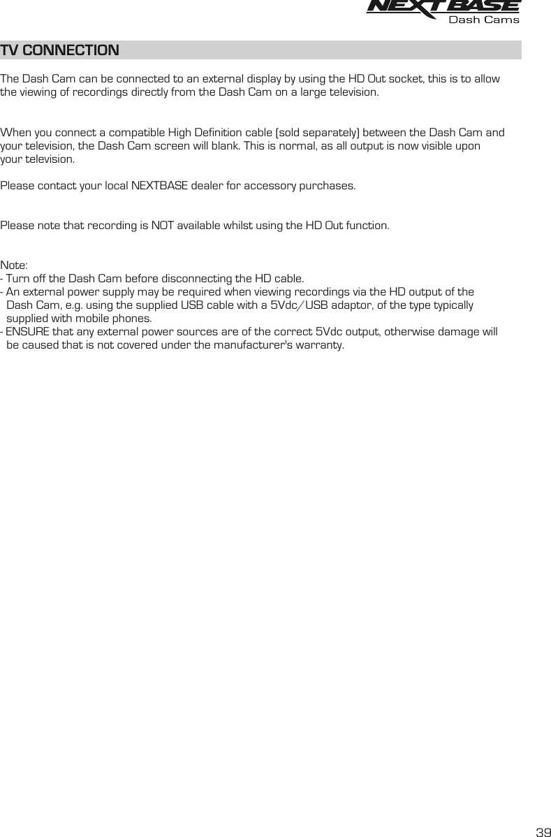 The Dash Cam can be connected to an external display by using the HD Out socket, this is to allowthe viewing of recordings directly from the Dash Cam on a large television.When you connect a compatible High Definition cable (sold separately) between the Dash Cam and your television, the Dash Cam screen will blank. This is normal, as all output is now visible upon your television. Please contact your local NEXTBASE dealer for accessory purchases.Please note that recording is NOT available whilst using the HD Out function.Note:- Turn off the Dash Cam before disconnecting the HD cable.- An external power supply may be required when viewing recordings via the HD output of the  Dash Cam, e.g. using the supplied USB cable with a 5Vdc/USB adaptor, of the type typically   supplied with mobile phones.- ENSURE that any external power sources are of the correct 5Vdc output, otherwise damage will  be caused that is not covered under the   warranty.manufacturer'sTV CONNECTION39