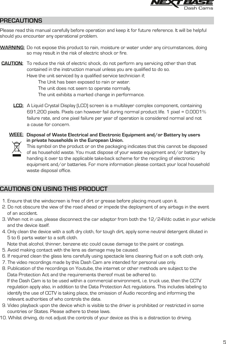 PRECAUTIONSCAUTION:LCD:WEEE: Disposal of Waste Electrical and Electronic Equipment and/or Battery by users in private households in the European Union.This symbol on the product or on the packaging indicates that this cannot be disposed of as household waste. You must dispose of your waste equipment and/or battery by handing it over to the applicable take-back scheme for the recycling of electronic equipment and/or batteries. For more information please contact your local household waste disposal office.A Liquid Crystal Display (LCD) screen is a multilayer complex component, containing 691,200 pixels. Pixels can however fail during normal product life. 1 pixel = 0.0001% failure rate, and one pixel failure per year of operation is considered normal and not a cause for concern.To reduce the risk of electric shock, do not perform any servicing other than that contained in the instruction manual unless you are qualified to do so.Have the unit serviced by a qualified service technician if;         The Unit has been exposed to rain or water.         The unit does not seem to operate normally.         The unit exhibits a marked change in performance.WARNING: Do not expose this product to rain, moisture or water under any circumstances, doing so may result in the risk of electric shock or fire.Please read this manual carefully before operation and keep it for future reference. It will be helpful should you encounter any operational problem.1. Ensure that the windscreen is free of dirt or grease before placing mount upon it.Do not obscure the view of the road ahead or impede the deployment of any airbags in the event2.of an accident.When not in use, please disconnect the car adaptor from both the 12/24Vdc outlet in your vehicle3. and the device itself.4. Only clean the device with a soft dry cloth, for tough dirt, apply some neutral detergent diluted in5 to 6 parts water to a soft cloth.Note that alcohol, thinner, benzene etc could cause damage to the paint or coatings.Avoid making contact with the len  as damage  be caused.5. s may If required clean the glass lens carefully using spectacle lens cleaning fluid on a soft cloth only.6.The video recordings made by this  are intended for personal use only.7. Dash Cam Publication of the recordings on Youtube, the internet or other methods are subject to the8.   Data Protection Act and the requirements thereof must be adhered to.If the  is to be used within a commercial environment, i.e. truck use, then the CCTVDash Cam regulation apply also, in addition to the Data Protection Act regulations. This includes labeling toidentify the use f CCTV is taking place, the omission of Audio recording and informing the o authorities of who controls the data.relevantVideo playback upon the device which is visible to the driver is prohibited or restricted in some9.countries or States. Please adhere to these laws.Whilst driving, do not adjust the controls of your device as this is a distraction to driving.10.CAUTIONS ON USING THIS PRODUCT5