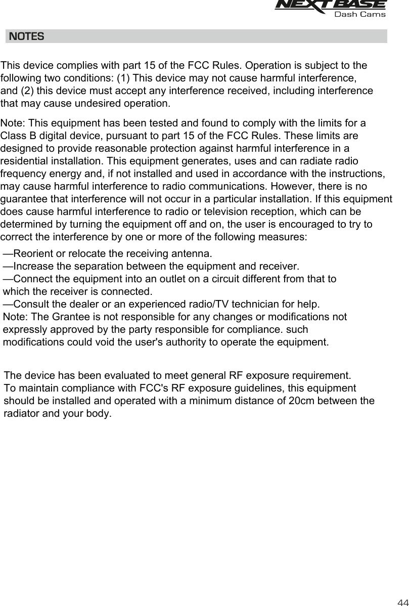 NOTES44This device complies with part 15 of the FCC Rules. Operation is subject to the following two conditions: (1) This device may not cause harmful interference, and (2) this device must accept any interference received, including interference that may cause undesired operation. Note: This equipment has been tested and found to comply with the limits for a Class B digital device, pursuant to part 15 of the FCC Rules. These limits are designed to provide reasonable protection against harmful interference in a residential installation. This equipment generates, uses and can radiate radio frequency energy and, if not installed and used in accordance with the instructions, may cause harmful interference to radio communications. However, there is no guarantee that interference will not occur in a particular installation. If this equipment does cause harmful interference to radio or television reception, which can be determined by turning the equipment off and on, the user is encouraged to try to correct the interference by one or more of the following measures: &mdash;Reorient or relocate the receiving antenna. &mdash;Increase the separation between the equipment and receiver. &mdash;Connect the equipment into an outlet on a circuit different from that to which the receiver is connected. &mdash;Consult the dealer or an experienced radio/TV technician for help. Note: The Grantee is not responsible for any changes or modifications not expressly approved by the party responsible for compliance. such modifications could void the user's authority to operate the equipment. The device has been evaluated to meet general RF exposure requirement.  To maintain compliance with FCC's RF exposure guidelines, this equipment should be installed and operated with a minimum distance of 20cm between the radiator and your body.