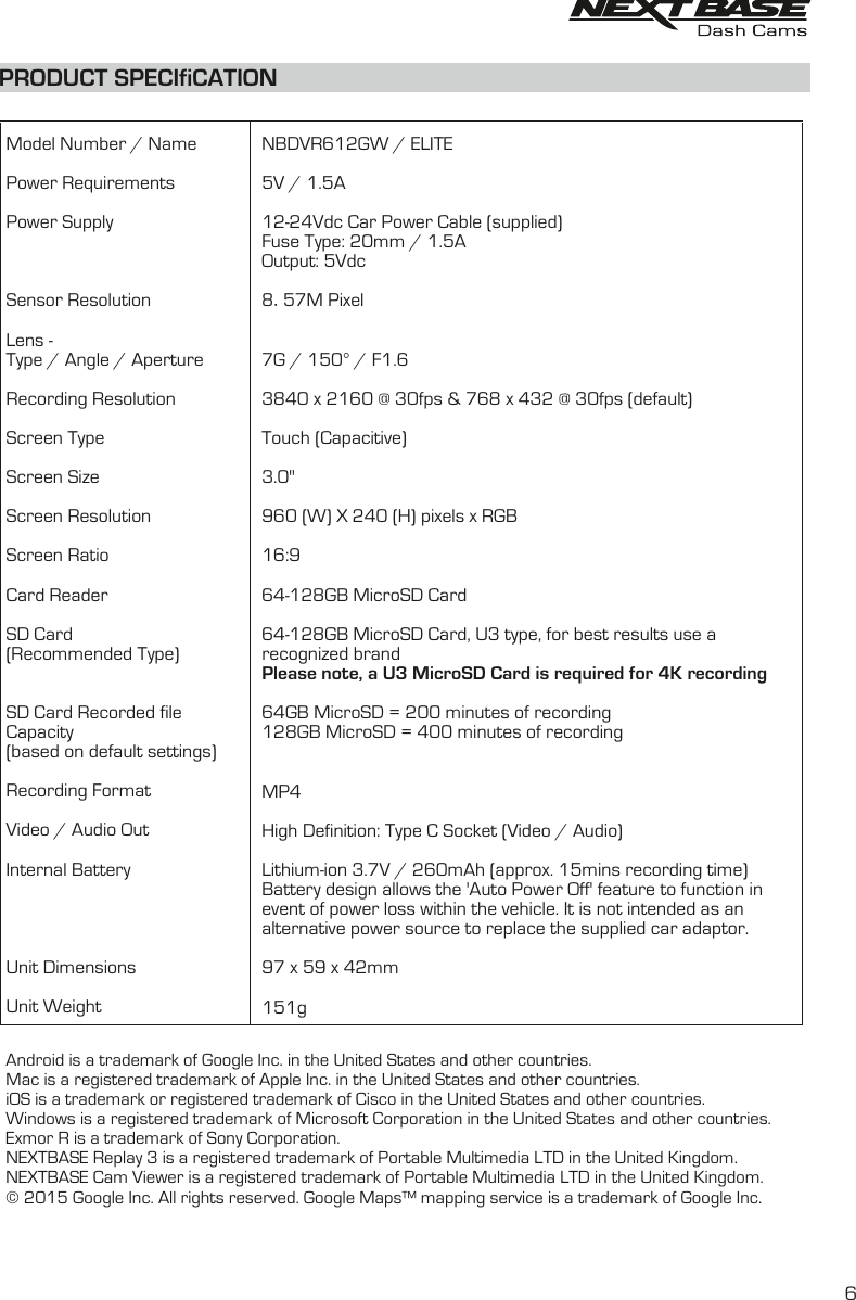 Model Number / NamePower RequirementsPower SupplySensor ResolutionLens -Type / Angle / ApertureRecording ResolutionScreen TypeScreen SizeScreen ResolutionScreen RatioCard ReaderSD Card(Recommended Type)SD Card Recorded fileCapacity(based on default settings)Recording FormatVideo / Audio OutInternal BatteryUnit DimensionsUnit WeightNBDVR612GW / ELITE5V / 1.5A12-24Vdc Car Power Cable (supplied)Fuse Type: 20mm / 1.5AOutput: 5Vdc8.57M Pixel7G / 150&deg; / F1.63840 x 2160 @ 30fps &amp; 768 x 432 @ 30fps (default)Touch (Capacitive)3.0"960 (W) X 240 (H) pixels x RGB16:964-128GB MicroSD Card use a 64-128GB MicroSD Card, U3 type, for best resultsrecognized brandPlease note, a U3 MicroSD Card is required for 4K recording 64GB MicroSD = 200 minutes of recording128GB MicroSD = 400 minutes of recordingMP4High Definition: Type C Socket (Video / Audio)Lithium-ion 3.7V / 260mAh (approx. 15mins recording time)Battery design allows the 'Auto Power Off' feature to function in event of power loss within the vehicle. It is not intended as an alternative power source to replace the supplied car adaptor.97 x 59 x 42mm151gPRODUCT SPECIfiCATIONAndroid is a trademark of Google Inc. in the United States and other countries.Mac is a registered trademark of Apple Inc. in the United States and other countries.iOS is a trademark or registered trademark of Cisco in the United States and other countries.Windows is a registered trademark of Microsoft Corporation in the United States and other countries.Exmor R is a trademark of Sony Corporation. NEXTBASE Replay 3 is a registered trademark of Portable Multimedia LTD in the United Kingdom.NEXTBASE Cam Viewer is a registered trademark of Portable Multimedia LTD in the United Kingdom.&copy; 2015 Google Inc. All rights reserved. Google Maps&trade; mapping service is a trademark of Google Inc. 6