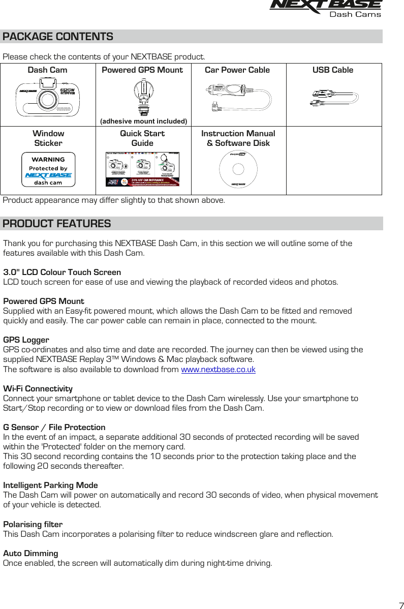 PACKAGE CONTENTSDash Cam Powered GPS Mount Car Power Cable USB CablePRODUCT FEATURESInstruction Manual&amp; Software DiskQuick StartGuidePlease check the contents of your NEXTBASE product.Product appearance may differ slightly to that shown above.WindowStickerThank you for purchasing this NEXTBASE Dash Cam, in this section we will outline some of the features available with this Dash Cam.3.0" LCD Colour Touch ScreenLCD touch screen for ease of use and viewing the playback of recorded videos and photos.Powered GPS MountSupplied with an Easy-fit powered mount, which allows the Dash Cam to be fitted and removedquickly and easily. The car power cable can remain in place, connected to the mount.GPS LoggerGPS co-ordinates and also time and date are recorded. The journey can then be viewed using the supplied NEXTBASE Replay 3&trade; Windows &amp; Mac playback software.The software is also available to download from www.nextbase.co.ukWi-Fi ConnectivityConnect your smartphone or tablet device to the Dash Cam wirelessly. Use your smartphone to Start/Stop recording or to view or download files from the Dash Cam.G Sensor / File ProtectionIn the event of an impact, a separate additional 30 seconds of protected recording will be saved within the 'Protected' folder on the memory card.This 30 second recording contains the 10 seconds prior to the protection taking place and the following 20 seconds thereafter.Intelligent Parking ModeThe Dash Cam will power on automatically and record 30 seconds of video, when physical movement of your vehicle is detected.  Polarising filterThis Dash Cam incorporates a polarising filter to reduce windscreen glare and reflection. Auto DimmingOnce enabled, the screen will automatically dim during night-time driving.(adhesive mount included)7