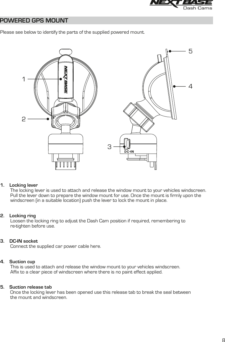 POWERED GPS MOUNTPlease see below to identify the parts of the supplied powered mount.1. Locking leverThe locking lever is used to attach and release the window mount to your vehicles windscreen.Pull the lever down to prepare the window mount for use. Once the mount is firmly upon thewindscreen (in a suitable location) push the lever to lock the mount in place.2. Locking ringLoosen the locking ring to adjust the Dash Cam position if required, remembering tore-tighten before use.3. DC-IN socketConnect the supplied car power cable here.4. Suction cupThis is used to attach and release the window mount to your vehicles windscreen.Affix to a clear piece of windscreen where there is no paint effect applied.5. Suction release tabOnce the locking lever has been opened use this release tab to break the seal betweenthe mount and windscreen.451328