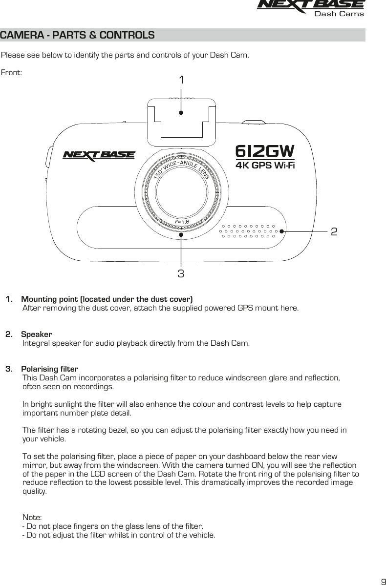 CAMERA - PARTS &amp; CONTROLSPlease see below to identify the parts and controls of your Dash Cam.Front:1. Mounting point (located under the dust cover)After removing the dust cover, attach the supplied powered GPS mount here.2. SpeakerIntegral speaker for audio playback directly from the Dash Cam.3. Polarising filterThis Dash Cam incorporates a polarising filter to reduce windscreen glare and reflection,often seen on recordings.In bright sunlight the filter will also enhance the colour and contrast levels to help captureimportant number plate detail.The filter has a rotating bezel, so you can adjust the polarising filter exactly how you need inyour vehicle.To set the polarising filter, place a piece of paper on your dashboard below the rear viewmirror, but away from the windscreen. With the camera turned ON, you will see the reflectionof the paper in the LCD screen of the Dash Cam. Rotate the front ring of the polarising filter toreduce reflection to the lowest possible level. This dramatically improves the recorded imagequality.          Note:          - Do not place fingers on the glass lens of the filter.          - Do not adjust the filter whilst in control of the vehicle.1329