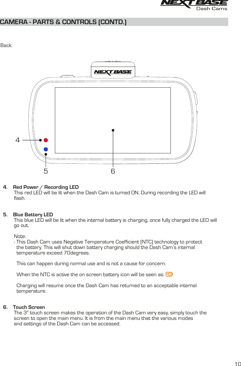 CAMERA - PARTS &amp; CONTROLS (CONTD.)Back:4. Red Power / Recording LEDThis red LED will be lit when the Dash Cam is turned ON. During recording the LED willflash.5. Blue Battery LEDThis blue LED will be lit when the internal battery is charging, once fully charged the LED willgo out.Note:- This Dash Cam uses Negative Temperature Coefficient (NTC) technology to protect            the battery. This will shut down battery charging should the Dash Cam&rsquo;s internal             temperature exceed 70degrees.            This can happen during normal use and is not a cause for concern.            When the NTC is active the on screen battery icon will be seen as:             Charging will resume once the Dash Cam has returned to an acceptable internal             temperature.6. Touch ScreenThe 3'' touch screen makes the operation of the Dash Cam very easy, simply touch thescreen to open the main menu. It is from the main menu that the various modesand settings of the Dash Cam can be accessed.645ᵒC10