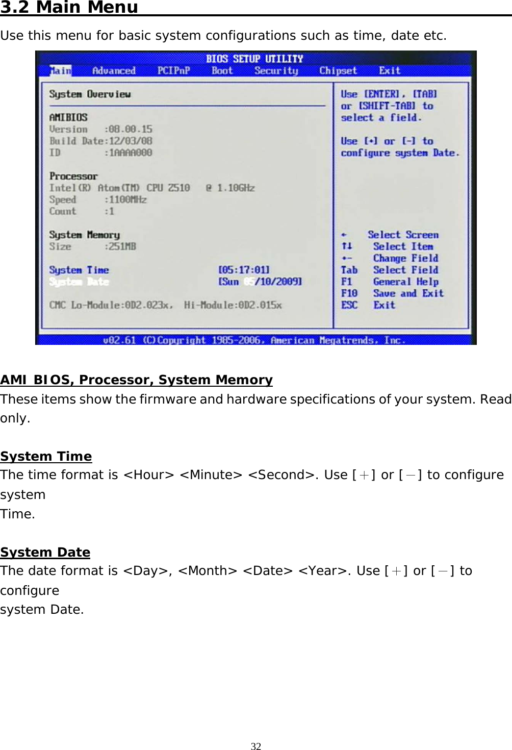  32 3.2 Main Menu                                             Use this menu for basic system configurations such as time, date etc.   AMI BIOS, Processor, System Memory These items show the firmware and hardware specifications of your system. Read only.  System Time The time format is &lt;Hour&gt; &lt;Minute&gt; &lt;Second&gt;. Use [＋] or [－] to configure system Time.  System Date The date format is &lt;Day&gt;, &lt;Month&gt; &lt;Date&gt; &lt;Year&gt;. Use [＋] or [－] to configure system Date.      