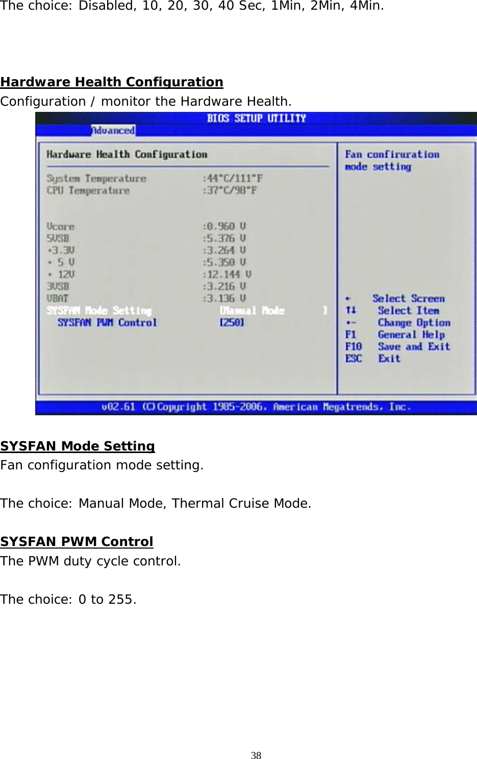  38 The choice: Disabled, 10, 20, 30, 40 Sec, 1Min, 2Min, 4Min.    Hardware Health Configuration Configuration / monitor the Hardware Health.   SYSFAN Mode Setting Fan configuration mode setting.  The choice: Manual Mode, Thermal Cruise Mode.  SYSFAN PWM Control The PWM duty cycle control.  The choice: 0 to 255.       