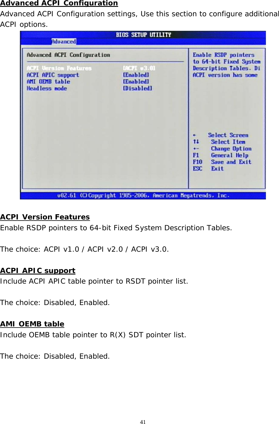  41 Advanced ACPI Configuration Advanced ACPI Configuration settings, Use this section to configure additional ACPI options.   ACPI Version Features Enable RSDP pointers to 64-bit Fixed System Description Tables.  The choice: ACPI v1.0 / ACPI v2.0 / ACPI v3.0.  ACPI APIC support Include ACPI APIC table pointer to RSDT pointer list.  The choice: Disabled, Enabled.  AMI OEMB table Include OEMB table pointer to R(X) SDT pointer list.  The choice: Disabled, Enabled.     