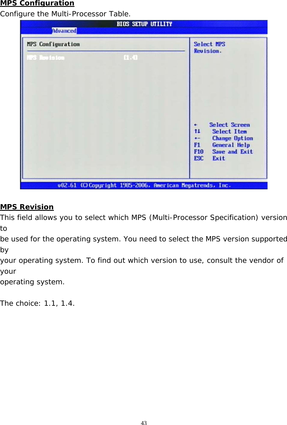  43 MPS Configuration Configure the Multi-Processor Table.   MPS Revision This field allows you to select which MPS (Multi-Processor Specification) version to be used for the operating system. You need to select the MPS version supported by your operating system. To find out which version to use, consult the vendor of your operating system.  The choice: 1.1, 1.4.          