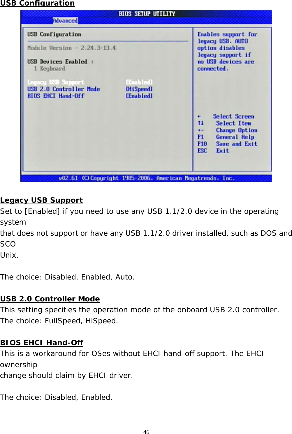  46 USB Configuration   Legacy USB Support Set to [Enabled] if you need to use any USB 1.1/2.0 device in the operating system that does not support or have any USB 1.1/2.0 driver installed, such as DOS and SCO Unix.  The choice: Disabled, Enabled, Auto.  USB 2.0 Controller Mode This setting specifies the operation mode of the onboard USB 2.0 controller. The choice: FullSpeed, HiSpeed.  BIOS EHCI Hand-Off This is a workaround for OSes without EHCI hand-off support. The EHCI ownership change should claim by EHCI driver.  The choice: Disabled, Enabled.  