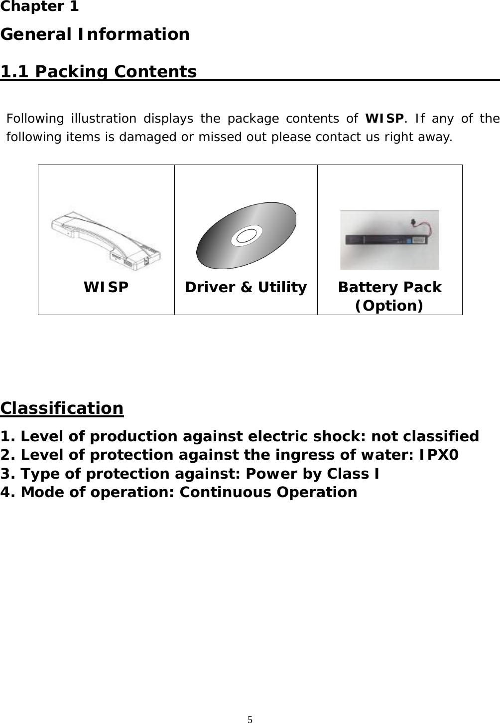  5  Chapter 1  General Information 1.1 Packing Contents                                                   Following illustration displays the package contents of WISP. If any of the following items is damaged or missed out please contact us right away.             Classification 1. Level of production against electric shock: not classified 2. Level of protection against the ingress of water: IPX0 3. Type of protection against: Power by Class I  4. Mode of operation: Continuous Operation              WISP    Driver &amp; Utility     Battery Pack (Option) 