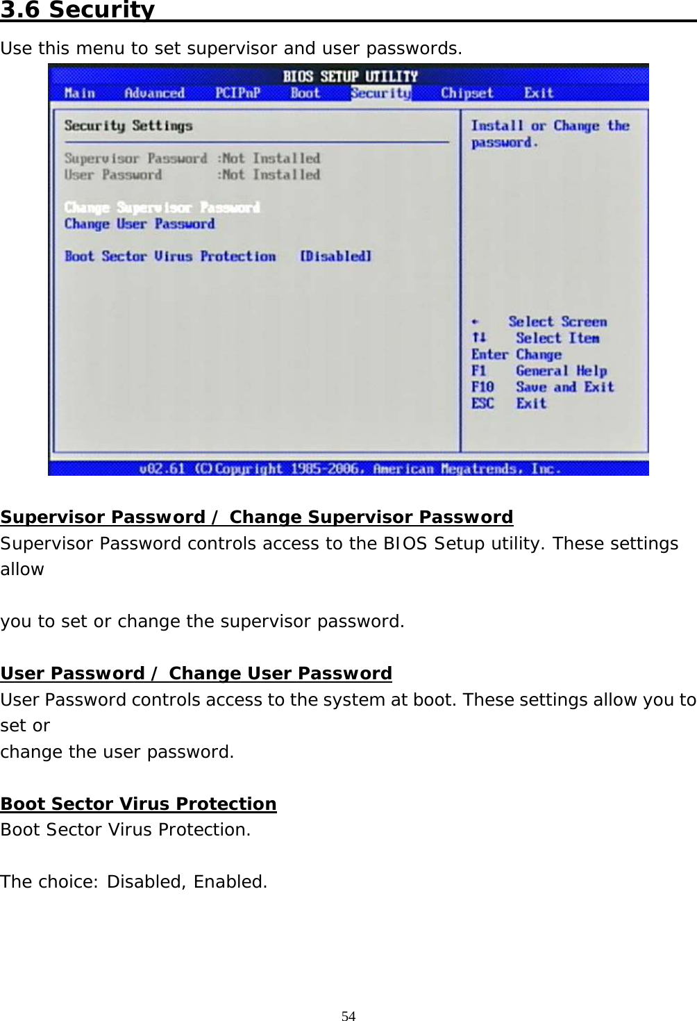  54 3.6 Security                                                  Use this menu to set supervisor and user passwords.   Supervisor Password / Change Supervisor Password Supervisor Password controls access to the BIOS Setup utility. These settings allow  you to set or change the supervisor password.  User Password / Change User Password User Password controls access to the system at boot. These settings allow you to set or change the user password.  Boot Sector Virus Protection Boot Sector Virus Protection.  The choice: Disabled, Enabled.    