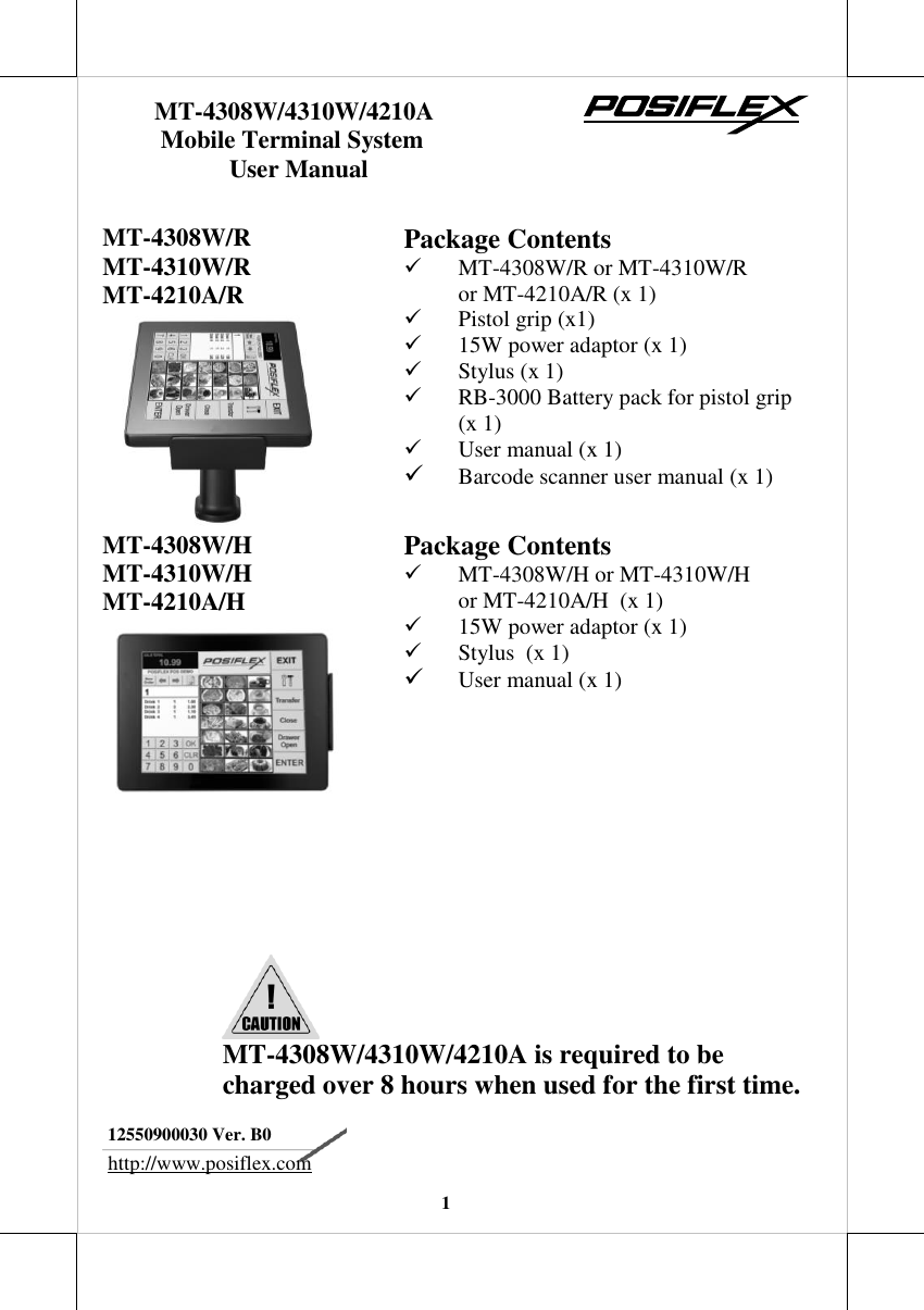   1   MT-4308W/R  MT-4310W/R MT-4210A/R  Package Contents  MT-4308W/R or MT-4310W/R  or MT-4210A/R (x 1)  Pistol grip (x1)  15W power adaptor (x 1)  Stylus (x 1)  RB-3000 Battery pack for pistol grip (x 1)  User manual (x 1)  Barcode scanner user manual (x 1) MT-4308W/H MT-4310W/H MT-4210A/H  Package Contents  MT-4308W/H or MT-4310W/H  or MT-4210A/H  (x 1)  15W power adaptor (x 1)  Stylus  (x 1)  User manual (x 1)         12550900030 Ver. B0 http://www.posiflex.com       MT-4308W/4310W/4210A        Mobile Terminal System                   User Manual  MT-4308W/4310W/4210A is required to be charged over 8 hours when used for the first time.  