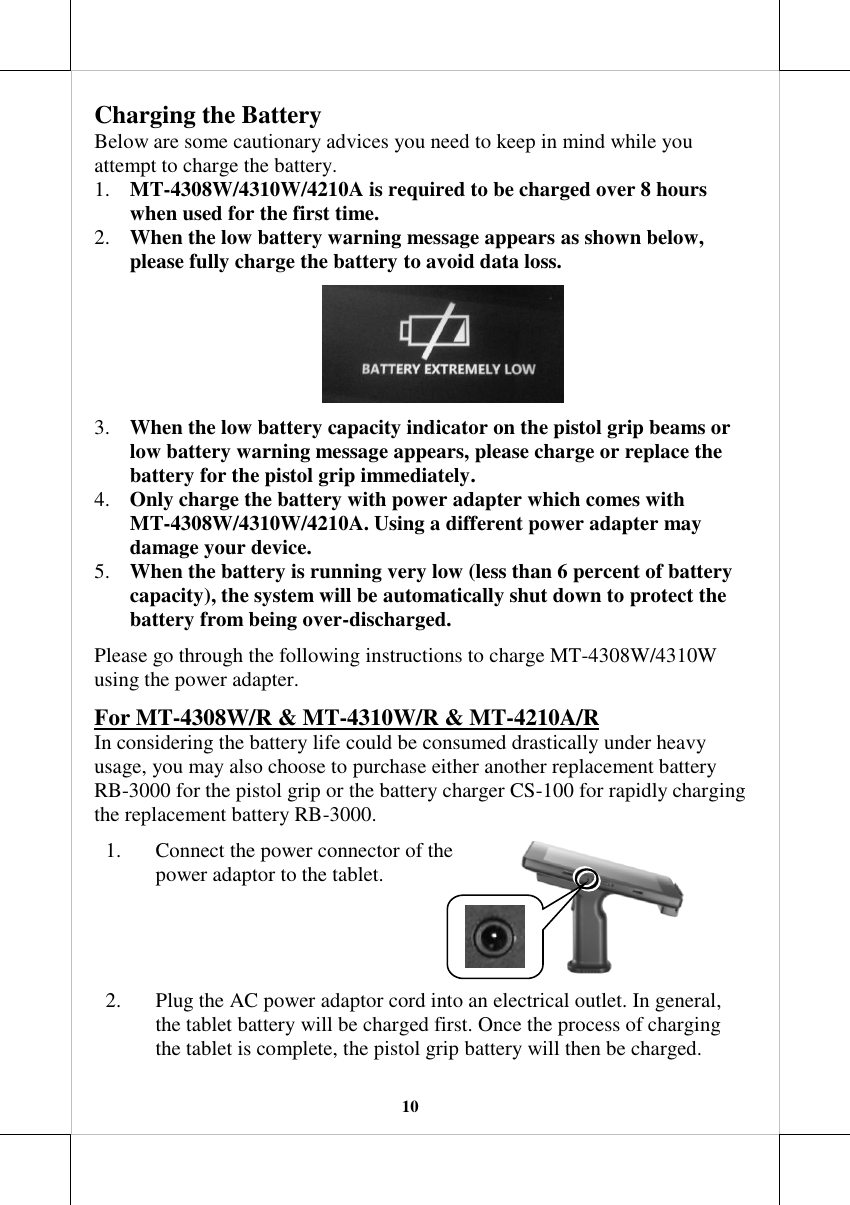   10 Charging the Battery Below are some cautionary advices you need to keep in mind while you attempt to charge the battery. 1. MT-4308W/4310W/4210A is required to be charged over 8 hours when used for the first time. 2. When the low battery warning message appears as shown below, please fully charge the battery to avoid data loss.   3. When the low battery capacity indicator on the pistol grip beams or low battery warning message appears, please charge or replace the battery for the pistol grip immediately. 4. Only charge the battery with power adapter which comes with MT-4308W/4310W/4210A. Using a different power adapter may damage your device. 5. When the battery is running very low (less than 6 percent of battery capacity), the system will be automatically shut down to protect the battery from being over-discharged.  Please go through the following instructions to charge MT-4308W/4310W using the power adapter.  For MT-4308W/R &amp; MT-4310W/R &amp; MT-4210A/R In considering the battery life could be consumed drastically under heavy usage, you may also choose to purchase either another replacement battery RB-3000 for the pistol grip or the battery charger CS-100 for rapidly charging the replacement battery RB-3000.  1. Connect the power connector of the power adaptor to the tablet.  2. Plug the AC power adaptor cord into an electrical outlet. In general, the tablet battery will be charged first. Once the process of charging the tablet is complete, the pistol grip battery will then be charged.  