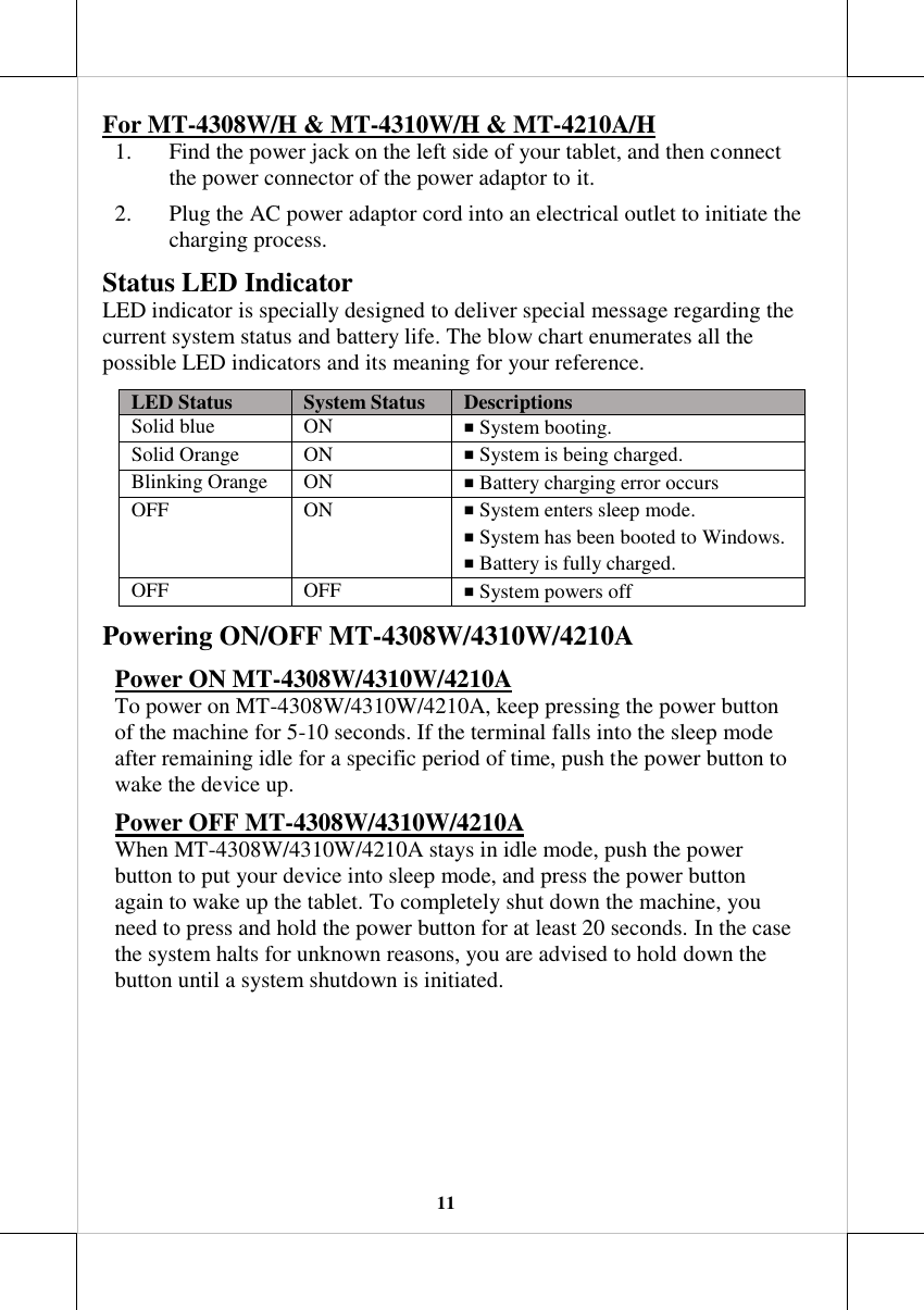   11 For MT-4308W/H &amp; MT-4310W/H &amp; MT-4210A/H 1. Find the power jack on the left side of your tablet, and then connect the power connector of the power adaptor to it. 2. Plug the AC power adaptor cord into an electrical outlet to initiate the charging process.  Status LED Indicator LED indicator is specially designed to deliver special message regarding the current system status and battery life. The blow chart enumerates all the possible LED indicators and its meaning for your reference. LED Status System Status Descriptions Solid blue ON ￭ System booting.  Solid Orange ON ￭ System is being charged. Blinking Orange ON ￭ Battery charging error occurs OFF ON ￭ System enters sleep mode. ￭ System has been booted to Windows.  ￭ Battery is fully charged. OFF OFF ￭ System powers off Powering ON/OFF MT-4308W/4310W/4210A Power ON MT-4308W/4310W/4210A To power on MT-4308W/4310W/4210A, keep pressing the power button of the machine for 5-10 seconds. If the terminal falls into the sleep mode after remaining idle for a specific period of time, push the power button to wake the device up. Power OFF MT-4308W/4310W/4210A When MT-4308W/4310W/4210A stays in idle mode, push the power button to put your device into sleep mode, and press the power button again to wake up the tablet. To completely shut down the machine, you need to press and hold the power button for at least 20 seconds. In the case the system halts for unknown reasons, you are advised to hold down the button until a system shutdown is initiated.  