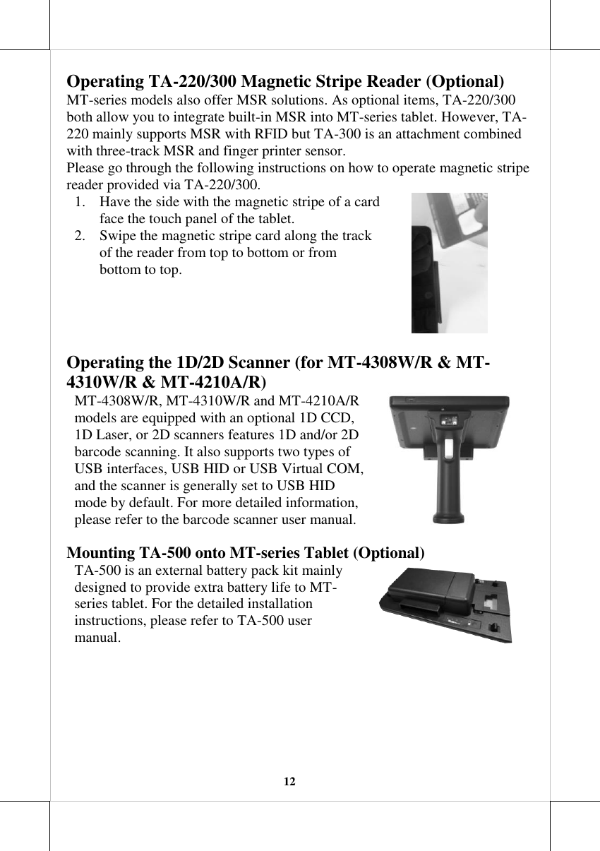   12 Operating TA-220/300 Magnetic Stripe Reader (Optional) MT-series models also offer MSR solutions. As optional items, TA-220/300 both allow you to integrate built-in MSR into MT-series tablet. However, TA-220 mainly supports MSR with RFID but TA-300 is an attachment combined with three-track MSR and finger printer sensor.  Please go through the following instructions on how to operate magnetic stripe reader provided via TA-220/300. 1. Have the side with the magnetic stripe of a card face the touch panel of the tablet. 2. Swipe the magnetic stripe card along the track of the reader from top to bottom or from bottom to top.  Operating the 1D/2D Scanner (for MT-4308W/R &amp; MT-4310W/R &amp; MT-4210A/R) MT-4308W/R, MT-4310W/R and MT-4210A/R models are equipped with an optional 1D CCD, 1D Laser, or 2D scanners features 1D and/or 2D barcode scanning. It also supports two types of USB interfaces, USB HID or USB Virtual COM, and the scanner is generally set to USB HID mode by default. For more detailed information, please refer to the barcode scanner user manual.  Mounting TA-500 onto MT-series Tablet (Optional) TA-500 is an external battery pack kit mainly designed to provide extra battery life to MT-series tablet. For the detailed installation instructions, please refer to TA-500 user manual.  