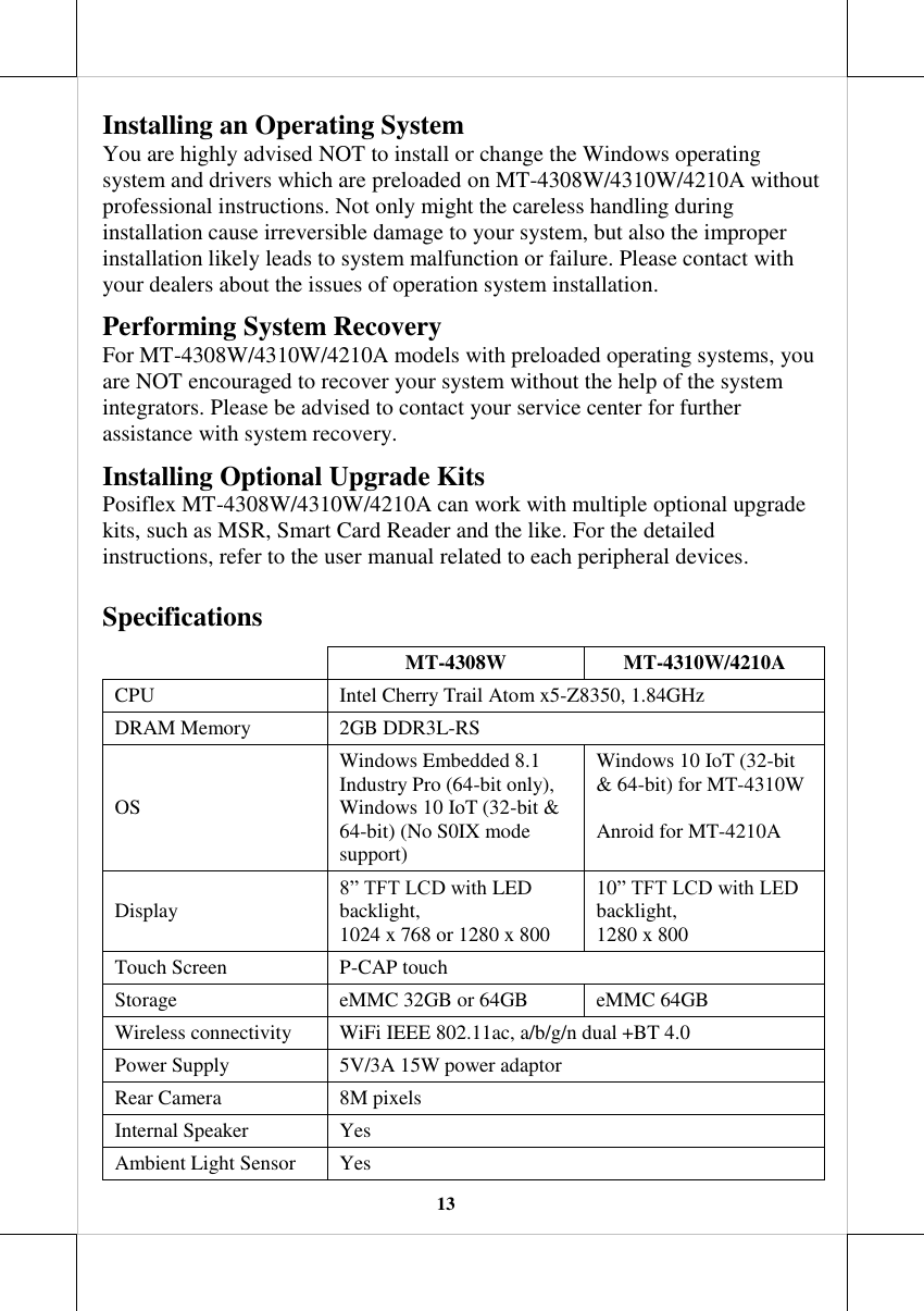   13 Installing an Operating System You are highly advised NOT to install or change the Windows operating system and drivers which are preloaded on MT-4308W/4310W/4210A without professional instructions. Not only might the careless handling during installation cause irreversible damage to your system, but also the improper installation likely leads to system malfunction or failure. Please contact with your dealers about the issues of operation system installation. Performing System Recovery For MT-4308W/4310W/4210A models with preloaded operating systems, you are NOT encouraged to recover your system without the help of the system integrators. Please be advised to contact your service center for further assistance with system recovery. Installing Optional Upgrade Kits  Posiflex MT-4308W/4310W/4210A can work with multiple optional upgrade kits, such as MSR, Smart Card Reader and the like. For the detailed instructions, refer to the user manual related to each peripheral devices.  Specifications  MT-4308W MT-4310W/4210A CPU Intel Cherry Trail Atom x5-Z8350, 1.84GHz DRAM Memory 2GB DDR3L-RS OS Windows Embedded 8.1 Industry Pro (64-bit only), Windows 10 IoT (32-bit &amp; 64-bit) (No S0IX mode support) Windows 10 IoT (32-bit &amp; 64-bit) for MT-4310W  Anroid for MT-4210A Display 8” TFT LCD with LED backlight,  1024 x 768 or 1280 x 800  10” TFT LCD with LED backlight,  1280 x 800 Touch Screen P-CAP touch Storage eMMC 32GB or 64GB eMMC 64GB Wireless connectivity WiFi IEEE 802.11ac, a/b/g/n dual +BT 4.0 Power Supply 5V/3A 15W power adaptor Rear Camera 8M pixels Internal Speaker Yes Ambient Light Sensor Yes 