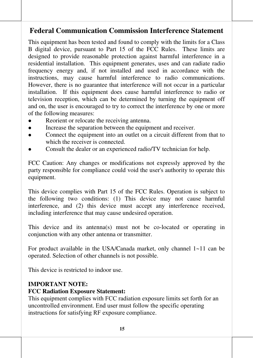 15 Federal Communication Commission Interference StatementThis equipment has been tested and found to comply with the limits for a Class B digital device, pursuant to Part 15 of the FCC Rules.  These limits are designed to provide reasonable protection against harmful interference in a residential installation.  This equipment generates, uses and can radiate radio frequency energy and, if not installed and used in accordance with the instructions, may cause harmful interference to radio communications. However, there is no guarantee that interference will not occur in a particular installation.  If this equipment does cause harmful interference to radio or television reception, which can be determined by turning the equipment off and on, the user is encouraged to try to correct the interference by one or more of the following measures: z Reorient or relocate the receiving antenna.z Increase the separation between the equipment and receiver.z Connect the equipment into an outlet on a circuit different from that towhich the receiver is connected.z Consult the dealer or an experienced radio/TV technician for help.FCC Caution: Any changes or modifications not expressly approved by the party responsible for compliance could void the user&apos;s authority to operate this equipment. This device complies with Part 15 of the FCC Rules. Operation is subject to the following two conditions: (1) This device may not cause harmful interference, and (2) this device must accept any interference received, including interference that may cause undesired operation. This device and its antenna(s) must not be co-located or operating in conjunction with any other antenna or transmitter. For product available in the USA/Canada market, only channel 1~11 can be operated. Selection of other channels is not possible. This device is restricted to indoor use. IMPORTANT NOTE: FCC Radiation Exposure Statement: This equipment complies with FCC radiation exposure limits set forth for an uncontrolled environment. End user must follow the specific operating instructions for satisfying RF exposure compliance.