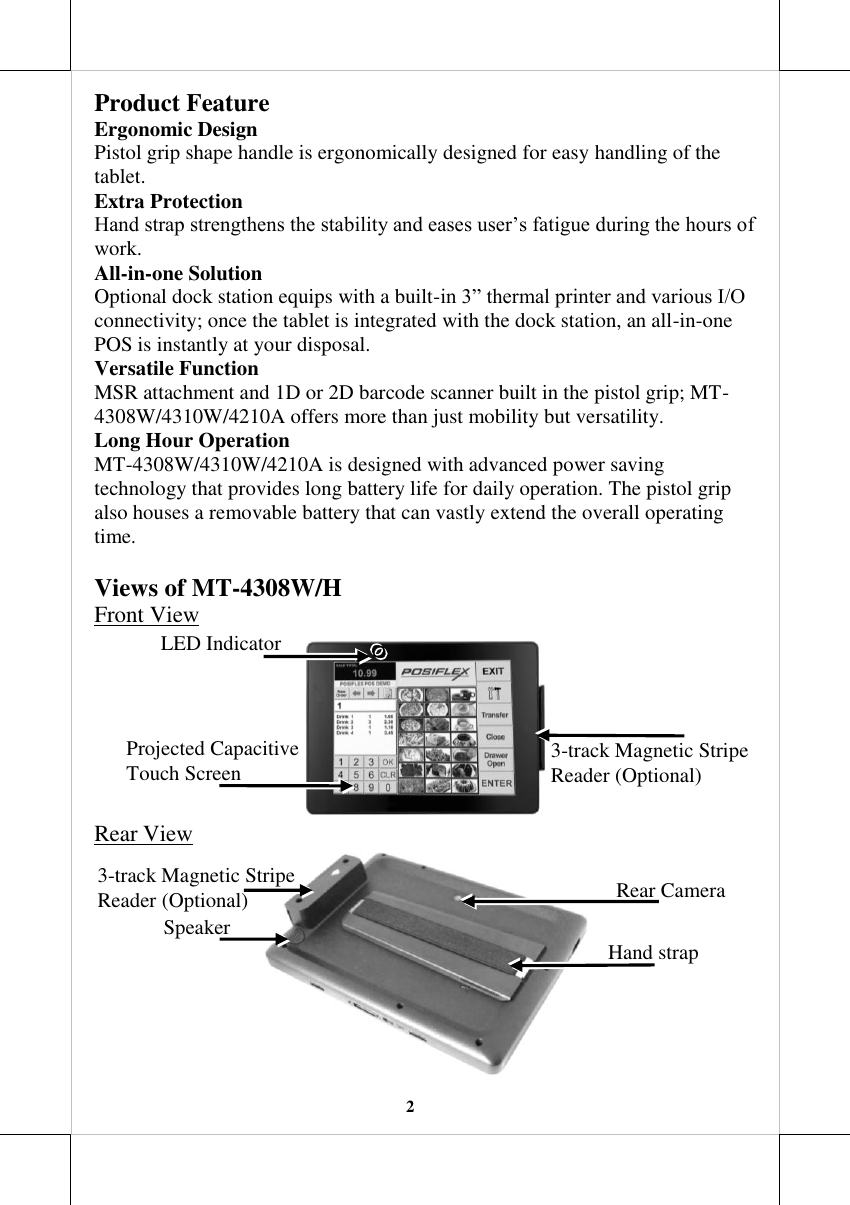   2 Product Feature Ergonomic Design Pistol grip shape handle is ergonomically designed for easy handling of the tablet. Extra Protection Hand strap strengthens the stability and eases user’s fatigue during the hours of work. All-in-one Solution Optional dock station equips with a built-in 3” thermal printer and various I/O connectivity; once the tablet is integrated with the dock station, an all-in-one POS is instantly at your disposal. Versatile Function  MSR attachment and 1D or 2D barcode scanner built in the pistol grip; MT-4308W/4310W/4210A offers more than just mobility but versatility. Long Hour Operation MT-4308W/4310W/4210A is designed with advanced power saving technology that provides long battery life for daily operation. The pistol grip also houses a removable battery that can vastly extend the overall operating time.  Views of MT-4308W/H  Front View  Rear View  LED Indicator Rear Camera Speaker Hand strap  3-track Magnetic Stripe  Reader (Optional) Projected Capacitive Touch Screen 3-track Magnetic Stripe  Reader (Optional) 