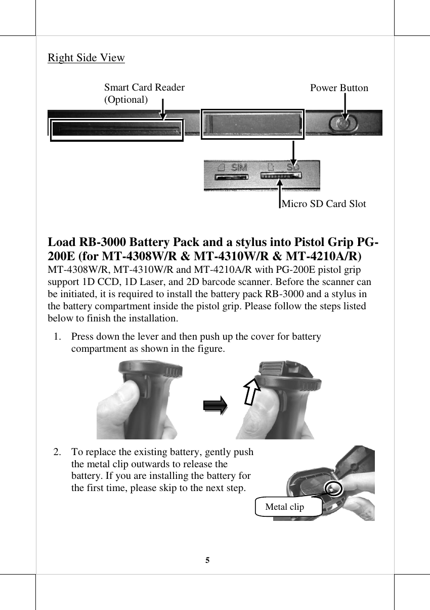   5 Right Side View          Load RB-3000 Battery Pack and a stylus into Pistol Grip PG-200E (for MT-4308W/R &amp; MT-4310W/R &amp; MT-4210A/R) MT-4308W/R, MT-4310W/R and MT-4210A/R with PG-200E pistol grip support 1D CCD, 1D Laser, and 2D barcode scanner. Before the scanner can be initiated, it is required to install the battery pack RB-3000 and a stylus in the battery compartment inside the pistol grip. Please follow the steps listed below to finish the installation. 1. Press down the lever and then push up the cover for battery compartment as shown in the figure.                                    2. To replace the existing battery, gently push the metal clip outwards to release the battery. If you are installing the battery for the first time, please skip to the next step.    Metal clip Power Button Micro SD Card Slot Smart Card Reader (Optional) 