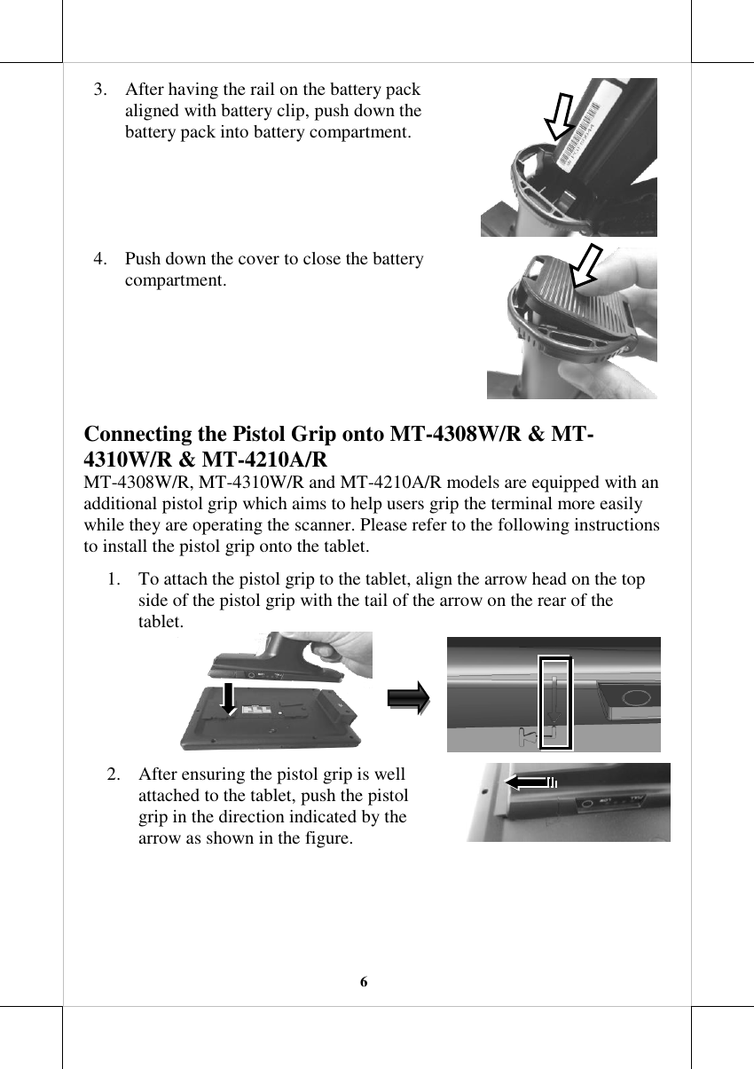   6 3. After having the rail on the battery pack aligned with battery clip, push down the battery pack into battery compartment.   4. Push down the cover to close the battery compartment.  Connecting the Pistol Grip onto MT-4308W/R &amp; MT-4310W/R &amp; MT-4210A/R MT-4308W/R, MT-4310W/R and MT-4210A/R models are equipped with an additional pistol grip which aims to help users grip the terminal more easily while they are operating the scanner. Please refer to the following instructions to install the pistol grip onto the tablet. 1. To attach the pistol grip to the tablet, align the arrow head on the top side of the pistol grip with the tail of the arrow on the rear of the tablet.                   2. After ensuring the pistol grip is well attached to the tablet, push the pistol grip in the direction indicated by the arrow as shown in the figure.   