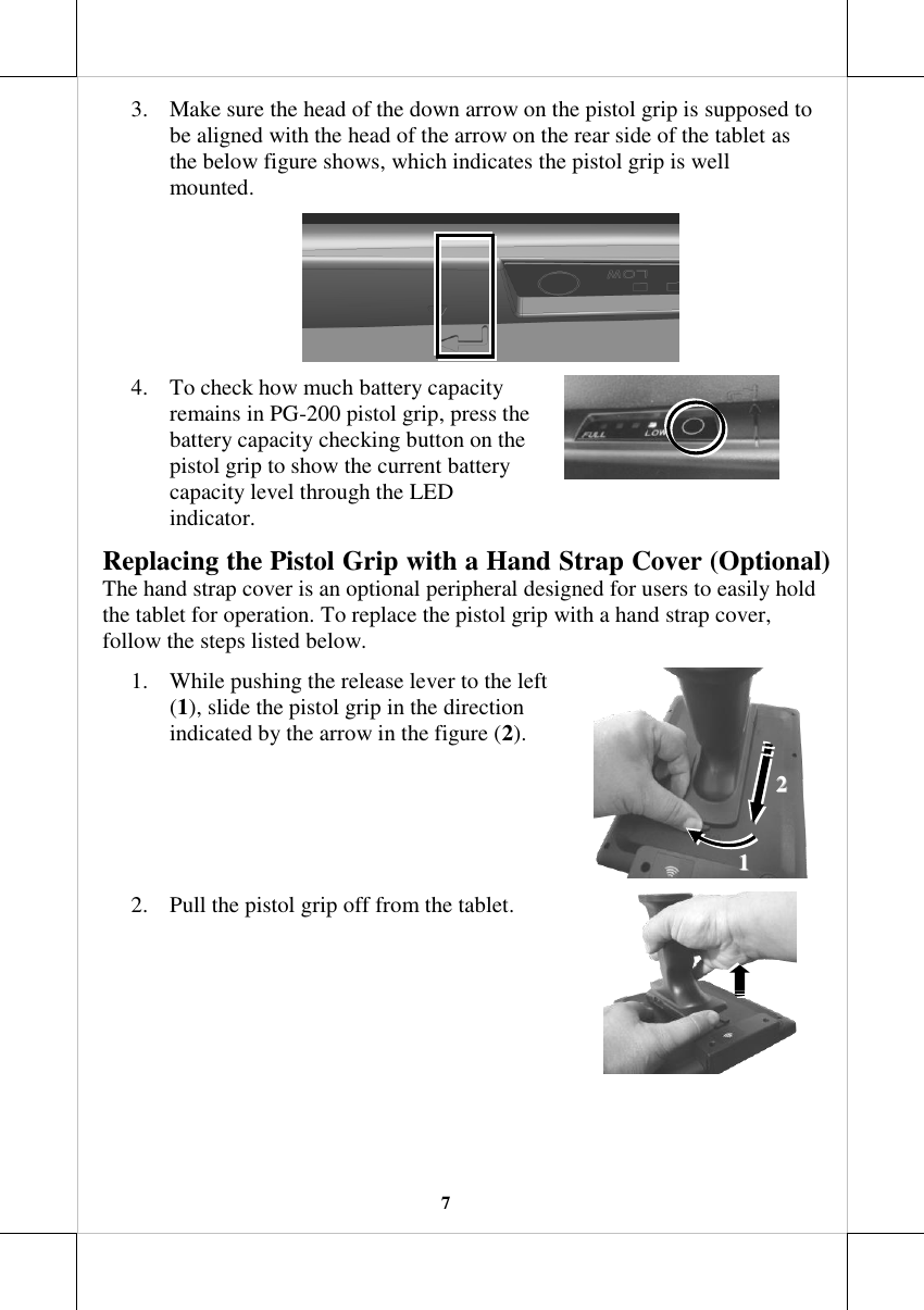   7 3. Make sure the head of the down arrow on the pistol grip is supposed to be aligned with the head of the arrow on the rear side of the tablet as the below figure shows, which indicates the pistol grip is well mounted.  4. To check how much battery capacity remains in PG-200 pistol grip, press the battery capacity checking button on the pistol grip to show the current battery capacity level through the LED indicator.  Replacing the Pistol Grip with a Hand Strap Cover (Optional) The hand strap cover is an optional peripheral designed for users to easily hold the tablet for operation. To replace the pistol grip with a hand strap cover, follow the steps listed below. 1. While pushing the release lever to the left (1), slide the pistol grip in the direction indicated by the arrow in the figure (2).  2. Pull the pistol grip off from the tablet.   11  22  