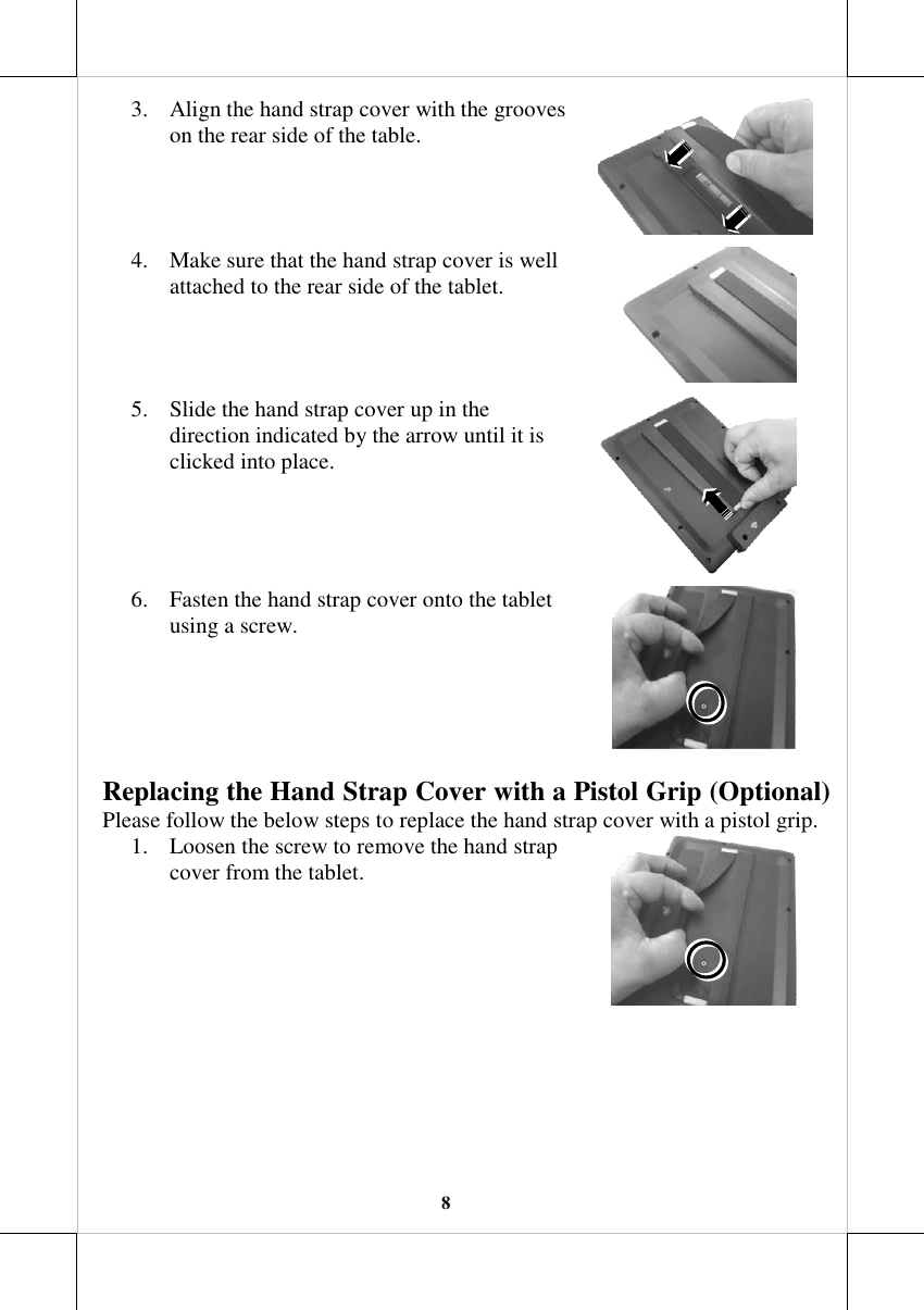   8 3. Align the hand strap cover with the grooves on the rear side of the table.  4. Make sure that the hand strap cover is well attached to the rear side of the tablet.  5. Slide the hand strap cover up in the direction indicated by the arrow until it is clicked into place.   6. Fasten the hand strap cover onto the tablet using a screw.  Replacing the Hand Strap Cover with a Pistol Grip (Optional) Please follow the below steps to replace the hand strap cover with a pistol grip. 1. Loosen the screw to remove the hand strap cover from the tablet.   