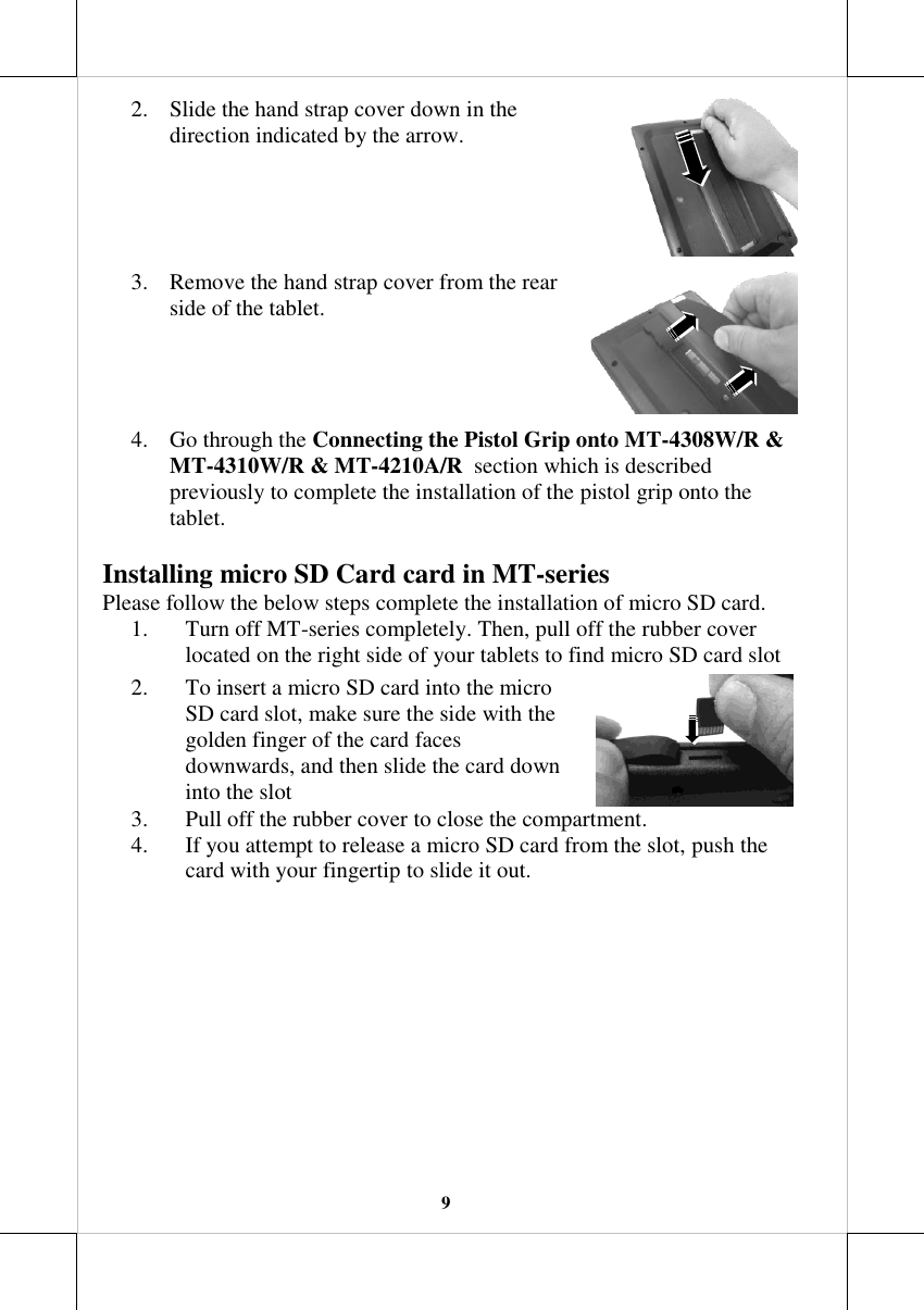   9 2. Slide the hand strap cover down in the direction indicated by the arrow.  3. Remove the hand strap cover from the rear side of the tablet.   4. Go through the Connecting the Pistol Grip onto MT-4308W/R &amp; MT-4310W/R &amp; MT-4210A/R  section which is described previously to complete the installation of the pistol grip onto the tablet. Installing micro SD Card card in MT-series Please follow the below steps complete the installation of micro SD card. 1. Turn off MT-series completely. Then, pull off the rubber cover located on the right side of your tablets to find micro SD card slot  2. To insert a micro SD card into the micro SD card slot, make sure the side with the golden finger of the card faces downwards, and then slide the card down into the slot  3. Pull off the rubber cover to close the compartment. 4. If you attempt to release a micro SD card from the slot, push the card with your fingertip to slide it out. 