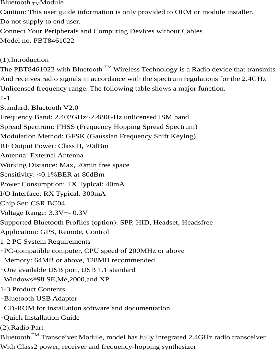   Bluetooth TMModule Caution: This user guide information is only provided to OEM or module installer. Do not supply to end user. Connect Your Peripherals and Computing Devices without Cables Model no. PBT8461022  (1).Introduction The PBT8461022 with Bluetooth TM Wireless Technology is a Radio device that transmits   And receives radio signals in accordance with the spectrum regulations for the 2.4GHz   Unlicensed frequency range. The following table shows a major function. 1-1 Standard: Bluetooth V2.0 Frequency Band: 2.402GHz~2.480GHz unlicensed ISM band Spread Spectrum: FHSS (Frequency Hopping Spread Spectrum) Modulation Method: GFSK (Gaussian Frequency Shift Keying) RF Output Power: Class II, &gt;0dBm Antenna: External Antenna Working Distance: Max, 20min free space Sensitivity: &lt;0.1%BER at-80dBm Power Consumption: TX Typical: 40mA I/O Interface: RX Typical: 300mA Chip Set: CSR BC04 Voltage Range: 3.3V+- 0.3V Supported Bluetooth Profiles (option): SPP, HID, Headset, Headsfree Application: GPS, Remote, Control 1-2 PC System Requirements ·PC-compatible computer, CPU speed of 200MHz or above ·Memory: 64MB or above, 128MB recommended ·One available USB port, USB 1.1 standard ·Windows®98 SE,Me,2000,and XP 1-3 Product Contents ·Bluetooth USB Adapter ·CD-ROM for installation software and documentation ·Quick Installation Guide (2).Radio Part Bluetooth TM Transceiver Module, model has fully integrated 2.4GHz radio transceiver With Class2 power, receiver and frequency-hopping synthesizer    